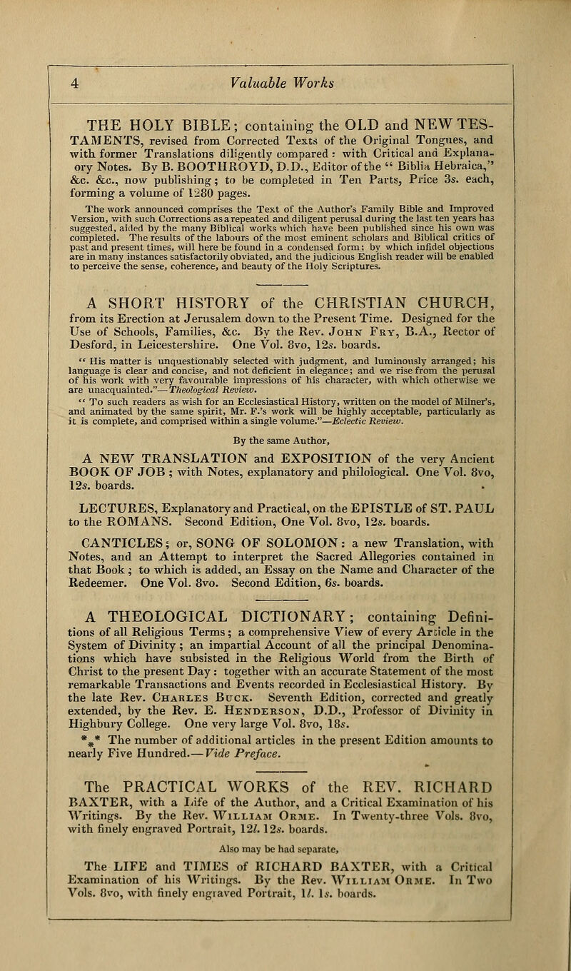 THE HOLY BIBLE; containing the OLD and NEW TES- TAMENTS, revised from Corrected Texts of the Original Tongues, and with former Translations diligently compared : with Critical and Explana- ory Notes. By B. BOOTHROYD, D.D., Editor of the  Biblia Hebraica, &c. &c, now publishing; to be completed in Ten Parts, Price 3s. each, forming a volume of 1280 pages. The work announced comprises the Text of the Author's Family Bible and Improved Version, with such Corrections as a repeated and diligent perusal during the last ten years has suggested, aided by the many Biblical works which have been published since his own was completed. The results of the labours of the most eminent scholars and Biblical critics of past and present times, will here be found in a condensed form; by which infidel objections are in many instances satisfactorily obviated, and the judicious English reader will be enabled to perceive the sense, coherence, and beauty of the Holy Scriptures. A SHORT HISTORY of the CHRISTIAN CHURCH, from its Erection at Jerusalem down to the Present Time. Designed for the Use of Schools, Families, &c. By the Rev. John Fry, B.A., Rector of Desford, in Leicestershire. One Vol. 8vo, 12s. boards.  His matter is unquestionably selected with judgment, and luminously arranged; his language is clear and concise, and not deficient in elegance; and we rise from the perusal of his work with very favourable impressions of his character, with which otherwise we are unacquainted.—Theological Review.  To such readers as wish for an Ecclesiastical History, written on the model of Milner's, and animated by the same spirit, Mr. F.'s work will be highly acceptable, particularly as it is complete, and comprised within a single volume.—Eclectic Review. By the same Author, A NEW TRANSLATION and EXPOSITION of the very Ancient BOOK OF JOB ; with Notes, explanatory and philological. One Vol. 8vo, 12s. boards. LECTURES, Explanatory and Practical, on the EPISTLE of ST. PAUL to the ROMANS. Second Edition, One Vol. 8vo, 12s. boards. CANTICLES; or, SONG OF SOLOMON: a new Translation, with Notes, and an Attempt to interpret the Sacred Allegories contained in that Book; to which is added, an Essay on the Name and Character of the Redeemer. One Vol. 8vo. Second Edition, 6s. boards. A THEOLOGICAL DICTIONARY; containing Defini- tions of all Religious Terms; a comprehensive View of every Article in the System of Divinity; an impartial Account of all the principal Denomina- tions which have subsisted in the Religious World from the Birth of Christ to the present Day: together with an accurate Statement of the most remarkable Transactions and Events recorded in Ecclesiastical History. By the late Rev. Charles Buck. Seventh Edition, corrected and greatly extended, by the Rev. E. Henderson, D.D., Professor of Divinity in Highbury College. One very large Vol. 8vo, 18s. %* The number of additional articles in the present Edition amounts to nearly Five Hundred.—Vide Preface. The PRACTICAL WORKS of the REV. RICHARD BAXTER, with a Life of the Author, and a Critical Examination of his Writings. By the Rev. William Orme. In Twenty-three Vols. 8vo, with finely engraved Portrait, \2l. 12s. boards. Also may be had separate, The LIFE and TIMES of RICHARD BAXTER, with a Critical Examination of his Writings. By the Rev. William Orme. In Two Vols. 8vo, with finely engraved Portrait, 1/. Is. boards.