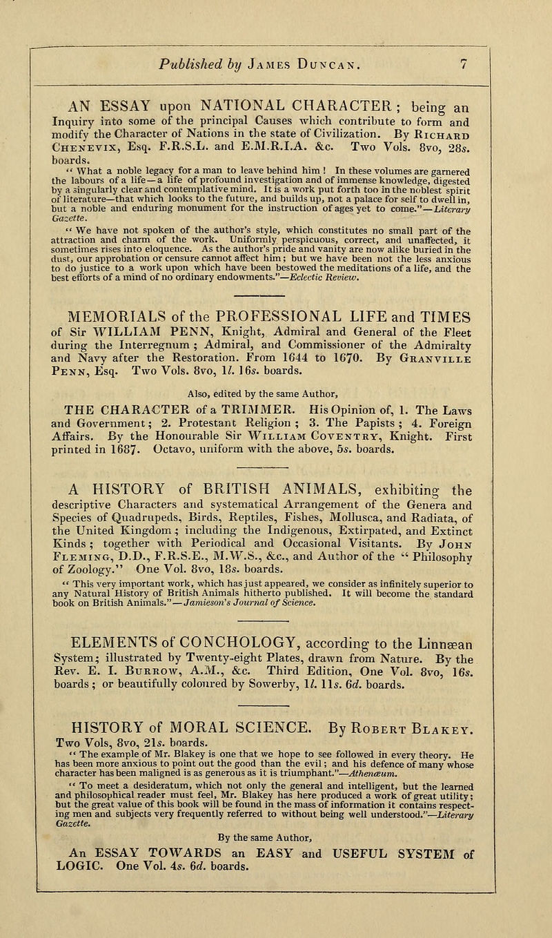 AN ESSAY upon NATIONAL CHARACTER; being an Inquiry into some of the principal Causes which contribute to form and modify the Character of Nations in the state of Civilization. By Richard Chenevix, Esq. F.R.S.L. and E.M.R.I.A. &c. Two Vols. 8vo, 28s. boards.  What a noble legacy for a man to leave behind him ! In these volumes are garnered the labours of a life —a life of profound investigation and of immense knowledge, digested by a singularly clear and contemplative mind. It is a work put forth too in the noblest spirit of literature—that which looks to the future, and builds up, not a palace for self to dwell in, but a noble and enduring monument for the instruction of ages yet to come.—Literary Gazette.  We have not spoken of the author's style, which constitutes no small part of the attraction and charm of the work. Uniformly perspicuous, correct, and unaffected, it sometimes rises into eloquence. As the author's pride and vanity are now alike buried in the dust, our approbation or censure cannot affect him; but we have been not the less anxious to do justice to a work upon which have been bestowed the meditations of a life, and the best efforts of a mind of no ordinary endowments.—Eclectic Review. MEMORIALS of the PROFESSIONAL LIFE and TIMES of Sir WILLIAM PENN, Knight, Admiral and General of the Fleet during the Interregnum ; Admiral, and Commissioner of the Admiralty and Navy after the Restoration. From 1644 to 1670. By Granville Penn, Esq. Two Vols. 8vo, 11. 16s. boards. Also, edited by the same Author, THE CHARACTER of a TRIMMER. His Opinion of, 1. The Laws and Government; 2. Protestant Religion ; 3. The Papists ; 4. Foreign Affairs. By the Honourable Sir William Coventry, Knight. First printed in 1687- Octavo, uniform with the above, 5s. boards. A HISTORY of BRITISH ANIMALS, exhibiting the descriptive Characters and systematical Arrangement of the Genera and Species of Quadrupeds, Birds, Reptiles, Fishes, Mollusca, and Radiata, of the United Kingdom 5 including the Indigenous, Extirpated, and Extinct Kinds ; together with Periodical and Occasional Visitants. By John Fleming, D.D., F.R.S.E., M.W.S., &c, and Author of the  Philosophy of Zoology. One Vol. 8vo, 18s. boards.  This very important work, which has just appeared, we consider as infinitely superior to any Natural History of British Animals hitherto published. It will become the standard book on British Animals.—Jamieson's Journal of Science. ELEMENTS of CONCHOLOGY, according to the Linnsean System; illustrated by Twenty-eight Plates, drawn from Nature. By the Rev. E. I. Burrow, A.M., &c. Third Edition, One Vol. 8vo, 16s. boards ; or beautifully coloured by Sowerby, 11. lis. 6d. boards. HISTORY of MORAL SCIENCE. By Robert Blakey. Two Vols, 8vo, 21s. boards.  The example of Mr. Blakey is one that we hope to see followed in every theory. He has been more anxious to point out the good than the evil; and his defence of many whose character has been maligned is as generous as it is triumphant.—Athenaeum.  To meet a desideratum, which not only the general and intelligent, but the learned and philosophical reader must feel, Mr. Blakey has here produced a work of great utility; but the great value of this book will be found in the mass of information it contains respect- ing men and subjects very frequently referred to without being well understood.—Literary Gazette. By the same Author, An ESSAY TOWARDS an EASY and USEFUL SYSTEM of LOGIC. One Vol. 4s. 6d. boards.