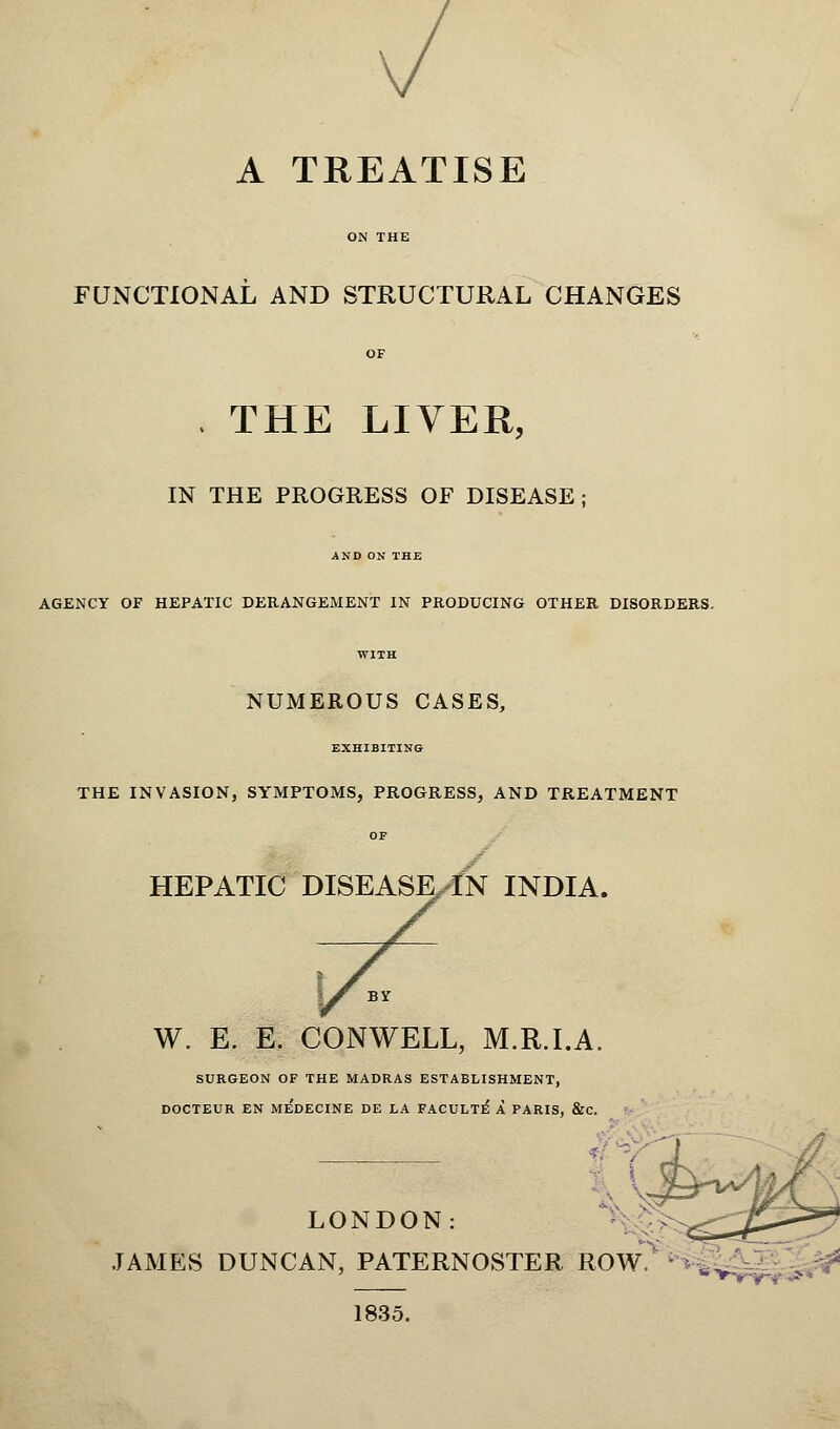 A TREATISE FUNCTIONAL AND STRUCTURAL CHANGES , THE LIVER, IN THE PROGRESS OF DISEASE; AND ON THE AGENCY OF HEPATIC DERANGEMENT IN PRODUCING OTHER DISORDERS. NUMEROUS CASES, EXHIBITING THE INVASION, SYMPTOMS, PROGRESS, AND TREATMENT HEPATIC DISEASEXN INDIA. W. E. E. CONWELL, M.R.I.A. SURGEON OF THE MADRAS ESTABLISHMENT, DOCTEUR EN MEDECINE DE LA FACULTE* A PARIS, &C. LONDON: JAMES DUNCAN, PATERNOSTER ROW. ^v-.^ 1835.