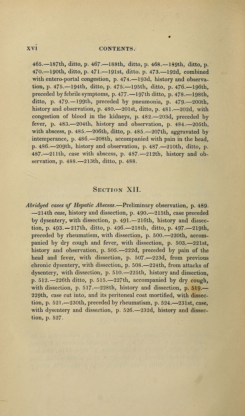 465.—187th, ditto, p. 467.—188th, ditto, p. 468.—189th, ditto, p. 470.—190th, ditto, p. 471.—191st, ditto, p. 473.—192d, combined with entero-portal congestion, p. 474.—193d, history and observa- tion, p. 475.—194th, ditto, p. 475:—195th, ditto, p. 476.—196th, preceded by febrile symptoms, p. 477.—197th ditto, p. 478.—198th, ditto, p. 479.—199th, preceded by pneumonia, p. 479.—200th, history and observation, p. 480.—201s't, ditto, p. 481.—202d, with congestion of blood in the kidneys, p. 482.—203d, preceded by fever, p. 483.—204th, history and observation, p. 484.—205th, with abscess, p. 485.—206th, ditto, p. 485.—207th, aggravated by intemperance, p. 486.—208th, accompanied with pain in the head, p. 486.—209th, history and observation, p. 487.—210th, ditto, p. 487.—211th, case with abscess, p. 487-—212th, history and ob- servation, p. 488.—213th, ditto, p. 488. Section XII. Abridged cases of Hepatic Abscess.—Preliminary observation, p. 489. —214th case, history and dissection, p. 490.—215th, case preceded by dysentery, with dissection, p. 491.—216th, history and dissec- tion, p. 493. —217th, ditto, p. 496.—218th, ditto, p. 497.—219th, preceded by rheumatism, with dissection, p. 500.—220th, accom- panied by dry cough and fever, with dissection, p. 503.—221st, history and observation, p. 505.—222d, preceded by pain of the head and fever, with dissection, p. 507.—223d, from previous chronic dysentery, with dissection, p. 508.—224th, from attacks of dysentery, with dissection, p. 510.—225th, history and dissection, p. 512.—226th ditto, p. 515.—227th, accompanied by dry cough, with dissection, p. 517.—228th, history and dissection, p. 519.— 229th, case cut into, and its peritoneal coat mortified, with dissec- tion, p. 521.—230th, preceded by rheumatism, p. 524.—231st, case, with dysentery and dissection, p. 526.—232d, history and dissec- tion, p. 527.