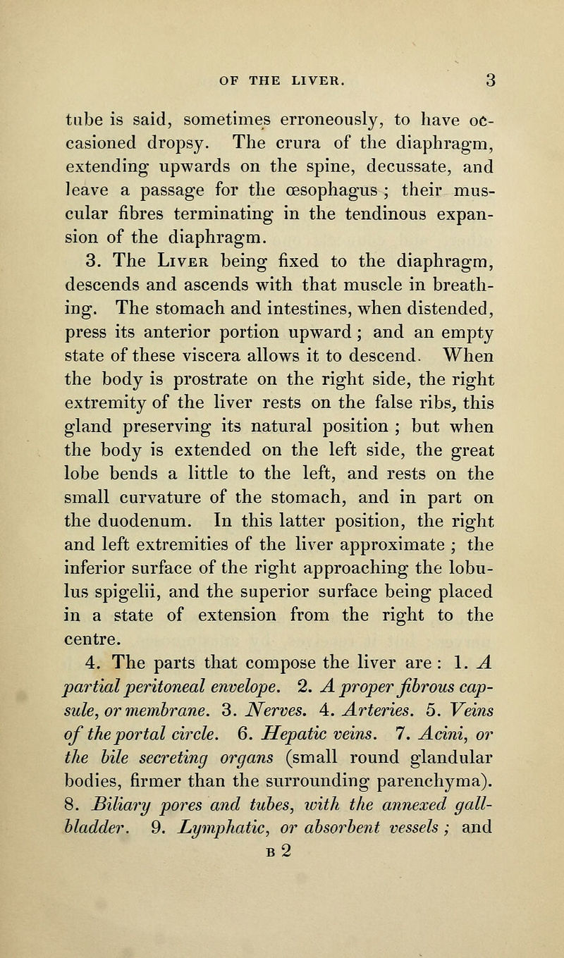 tube is said, sometimes erroneously, to have oc- casioned dropsy. The crura of the diaphragm, extending upwards on the spine, decussate, and leave a passage for the oesophagus ; their mus- cular fibres terminating in the tendinous expan- sion of the diaphragm. 3. The Liver being fixed to the diaphragm, descends and ascends with that muscle in breath- ing. The stomach and intestines, when distended, press its anterior portion upward; and an empty state of these viscera allows it to descend. When the body is prostrate on the right side, the right extremity of the liver rests on the false ribs, this gland preserving its natural position ; but when the body is extended on the left side, the great lobe bends a little to the left, and rests on the small curvature of the stomach, and in part on the duodenum. In this latter position, the right and left extremities of the liver approximate ; the inferior surface of the right approaching the lobu- lus spigelii, and the superior surface being placed in a state of extension from the right to the centre. 4. The parts that compose the liver are : 1. A partial peritoneal envelope. 2. A proper fibrous cap- sule, or membrane. 3. Nerves. A. Arteries. 5. Veins of the portal circle. 6. Hepatic veins. 7. Acini, or the bile secreting organs (small round glandular bodies, firmer than the surrounding parenchyma). 8. Biliary pores and tubes, with the annexed gall- bladder. 9. Lymphatic, or absorbent vessels; and b2