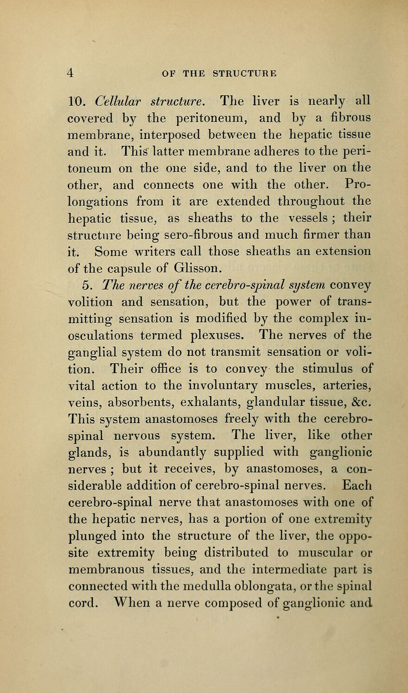 10. Cellular structure. The liver is nearly all covered by the peritoneum, and by a fibrous membrane, interposed between the hepatic tissue and it. This latter membrane adheres to the peri- toneum on the one side, and to the liver on the other, and connects one with the other. Pro- longations from it are extended throughout the hepatic tissue, as sheaths to the vessels ; their structure being sero-fibrous and much firmer than it. Some writers call those sheaths an extension of the capsule of Glisson. 5. The nerves of the cerebrospinal system convey volition and sensation, but the power of trans- mitting sensation is modified by the complex in- osculations termed plexuses. The nerves of the ganglial system do not transmit sensation or voli- tion. Their office is to convey the stimulus of vital action to the involuntary muscles, arteries, veins, absorbents, exhalants, glandular tissue, &c. This system anastomoses freely with the cerebro- spinal nervous system. The liver, like other glands, is abundantly supplied with ganglionic nerves ; but it receives, by anastomoses, a con- siderable addition of cerebro-spinal nerves. Each cerebro-spinal nerve that anastomoses with one of the hepatic nerves, has a portion of one extremity plunged into the structure of the liver, the oppo- site extremity being distributed to muscular or membranous tissues, and the intermediate part is connected with the medulla oblongata, or the spinal cord. When a nerve composed of ganglionic and