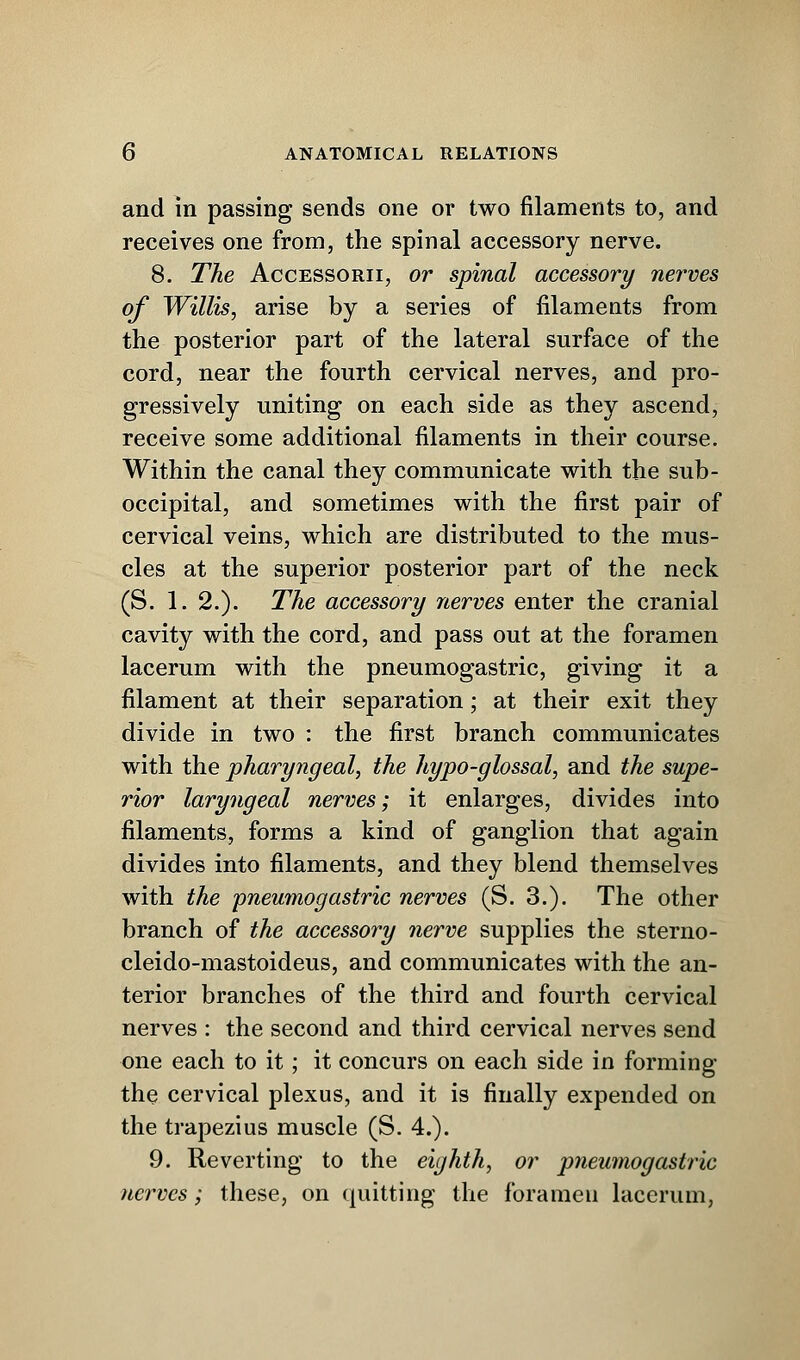 and in passing sends one or two filaments to, and receives one from, the spinal accessory nerve. 8. The Accessorii, or spinal accessory nerves of Willis, arise by a series of filaments from the posterior part of the lateral surface of the cord, near the fourth cervical nerves, and pro- gressively uniting on each side as they ascend, receive some additional filaments in their course. Within the canal they communicate with the sub- occipital, and sometimes with the first pair of cervical veins, which are distributed to the mus- cles at the superior posterior part of the neck (S. 1. 2.). The accessory nerves enter the cranial cavity with the cord, and pass out at the foramen lacerum with the pneumogastric, giving it a filament at their separation; at their exit they divide in two : the first branch communicates with the pharyngeal, the hypo-glossal, and the supe- rior laryngeal nerves; it enlarges, divides into filaments, forms a kind of ganglion that again divides into filaments, and they blend themselves with the pneumogastric nerves (S. 3.). The other branch of the accessory nerve supplies the sterno- cleido-mastoideus, and communicates with the an- terior branches of the third and fourth cervical nerves : the second and third cervical nerves send one each to it; it concurs on each side in forming the cervical plexus, and it is finally expended on the trapezius muscle (S. 4.). 9. Reverting to the eighth, or pneumogastric nerves; these, on quitting the foramen lacerum,