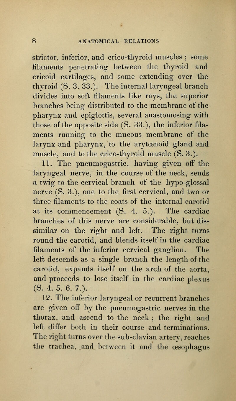 strictor, inferior, and crico-thyroid muscles ; some filaments penetrating between the thyroid and cricoid cartilages, and some extending over the thyroid (S. 3. 33.). The internal laryngeal branch divides into soft filaments like rays, the superior branches being distributed to the membrane of the pharynx and epiglottis, several anastomosing with those of the opposite side (S. 33.), the inferior fila- ments running to the mucous membrane of the larynx and pharynx, to the arytoenoid gland and muscle, and to the crico-thyroid muscle (S. 3.). 11. The pneumogastric, having given off the laryngeal nerve, in the course of the neck, sends a twig to the cervical branch of the hypo-glossal nerve (S. 3.), one to the first cervical, and two or three filaments to the coats of the internal carotid at its commencement (S. 4. 5.). The cardiac branches of this nerve are considerable, but dis- similar on the right and left. The right turns round the carotid, and blends itself in the cardiac filaments of the inferior cervical ganglion. The left descends as a single branch the length of the carotid, expands itself on the arch of the aorta, and proceeds to lose itself in the cardiac plexus (S. 4. 5. 6. 7.). 12. The inferior laryngeal or recurrent branches are given off by the pneumogastric nerves in the thorax, and ascend to the neck ; the right and left differ both in their course and terminations. The right turns over the sub-clavian artery, reaches the trachea, and. between it and the oesophagus
