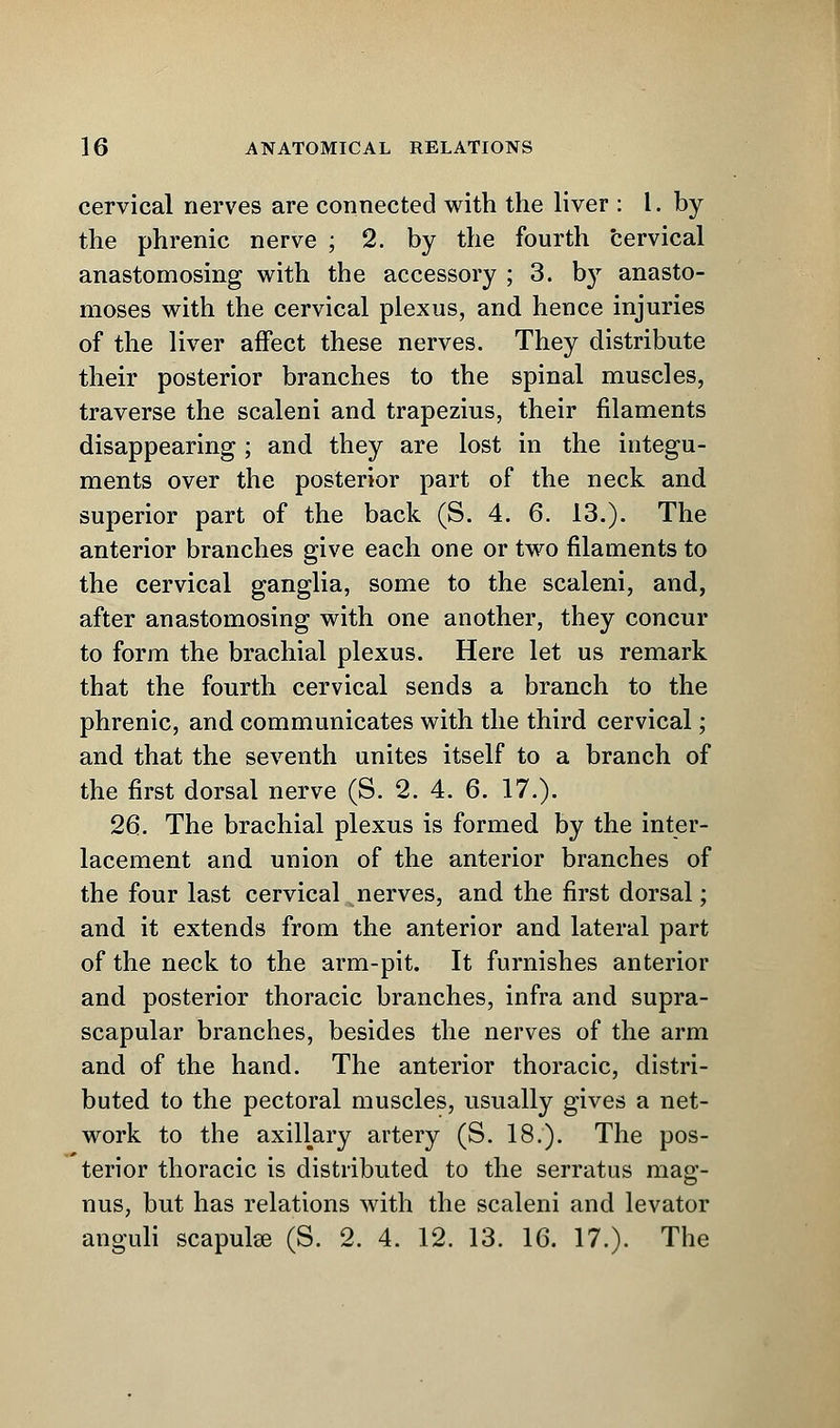 cervical nerves are connected with the liver : I. by the phrenic nerve ; 2. by the fourth cervical anastomosing with the accessory ; 3. b}r anasto- moses with the cervical plexus, and hence injuries of the liver affect these nerves. They distribute their posterior branches to the spinal muscles, traverse the scaleni and trapezius, their filaments disappearing ; and they are lost in the integu- ments over the posterior part of the neck and superior part of the back (S. 4. 6. 13.). The anterior branches give each one or two filaments to the cervical ganglia, some to the scaleni, and, after anastomosing with one another, they concur to form the brachial plexus. Here let us remark that the fourth cervical sends a branch to the phrenic, and communicates with the third cervical; and that the seventh unites itself to a branch of the first dorsal nerve (S. 2. 4. 6. 17.). 26. The brachial plexus is formed by the inter- lacement and union of the anterior branches of the four last cervical nerves, and the first dorsal; and it extends from the anterior and lateral part of the neck to the arm-pit. It furnishes anterior and posterior thoracic branches, infra and supra- scapular branches, besides the nerves of the arm and of the hand. The anterior thoracic, distri- buted to the pectoral muscles, usually gives a net- work to the axillary artery (S. 18.). The pos- terior thoracic is distributed to the serratus mag- nus, but has relations with the scaleni and levator anguli scapulae (S. 2. 4. 12. 13. 16. 17.). The