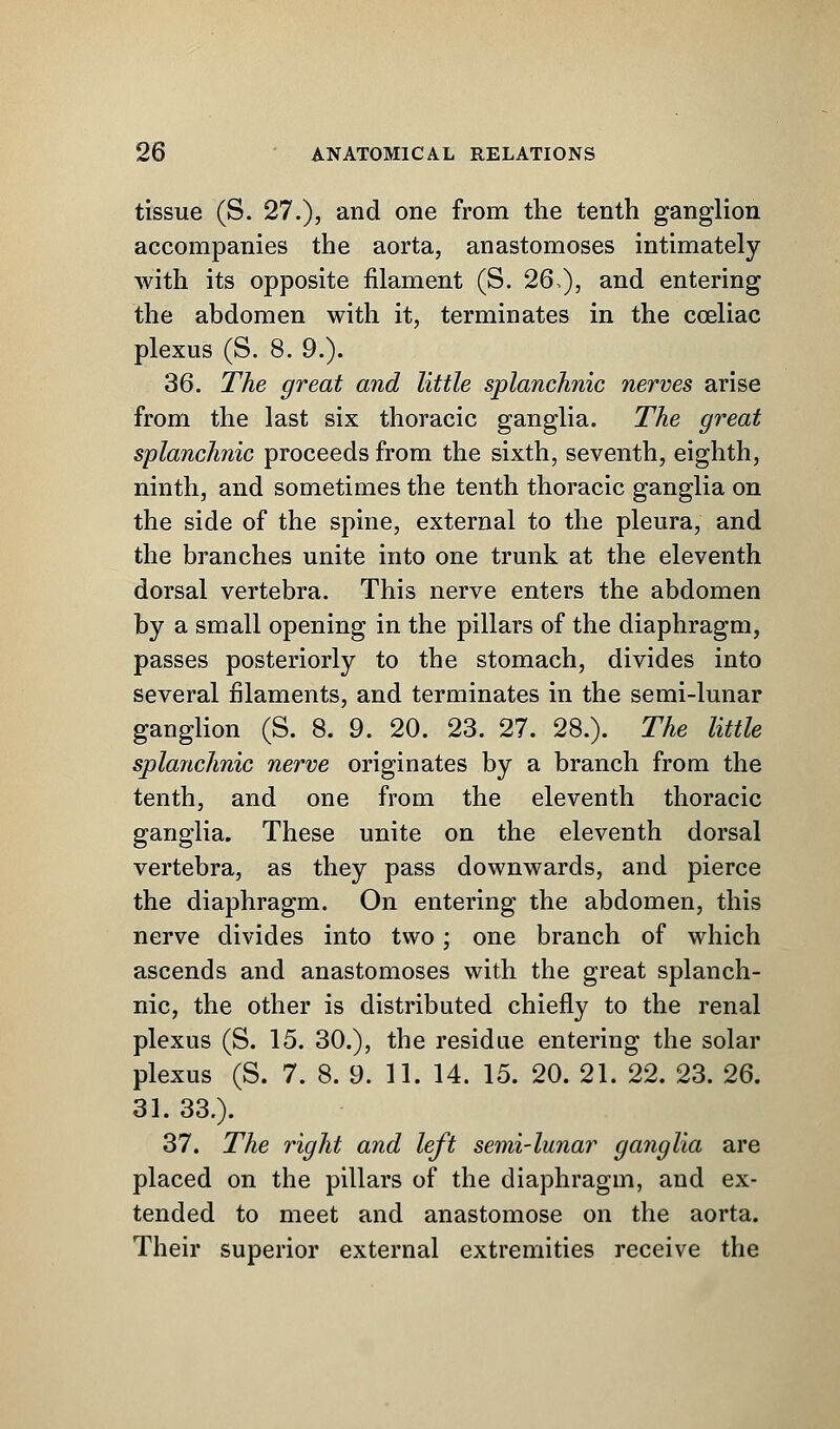 tissue (S. 27.), and one from the tenth ganglion accompanies the aorta, anastomoses intimately with its opposite filament (S. 26,), and entering the abdomen with it, terminates in the cceliac plexus (S. 8. 9.). 36. The great and little splanchnic nerves arise from the last six thoracic ganglia. The great splanchnic proceeds from the sixth, seventh, eighth, ninth, and sometimes the tenth thoracic ganglia on the side of the spine, external to the pleura, and the branches unite into one trunk at the eleventh dorsal vertebra. This nerve enters the abdomen by a small opening in the pillars of the diaphragm, passes posteriorly to the stomach, divides into several filaments, and terminates in the semi-lunar ganglion (S. 8. 9. 20. 23. 27. 28.). The little splanchnic nerve originates by a branch from the tenth, and one from the eleventh thoracic ganglia. These unite on the eleventh dorsal vertebra, as they pass downwards, and pierce the diaphragm. On entering the abdomen, this nerve divides into two; one branch of which ascends and anastomoses with the great splanch- nic, the other is distributed chiefly to the renal plexus (S. 15. 30.), the residue entering the solar plexus (S. 7. 8. 9. 11. 14. 15. 20. 21. 22. 23. 26. 31. 33.). 37. The right and left semi-lunar ganglia are placed on the pillars of the diaphragm, and ex- tended to meet and anastomose on the aorta. Their superior external extremities receive the