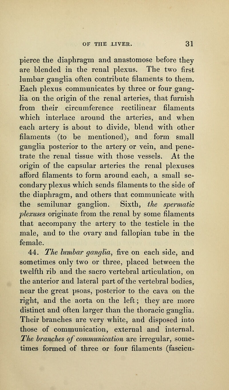 pierce the diaphragm and anastomose before they are blended in the renal plexus. The two first lumbar ganglia often contribute filaments to them. Each plexus communicates by three or four gang- lia on the origin of the renal arteries, that furnish from their circumference rectilinear filaments which interlace around the arteries, and when each artery is about to divide, blend with other filaments (to be mentioned), and form small ganglia posterior to the artery or vein, and pene- trate the renal tissue with those vessels. At the origin of the capsular arteries the renal plexuses afford filaments to form around each, a small se- condary plexus which sends filaments to the side of the diaphragm, and others that communicate with the semilunar ganglion. Sixth, the spermatic plexuses originate from the renal by some filaments that accompany the artery to the testicle in the male, and to the ovary and fallopian tube in the female. 44. The lumbar ganglia, five on each side, and sometimes only two or three, placed between the twelfth rib and the sacro vertebral articulation, on the anterior and lateral part of the vertebral bodies, near the great psoas, posterior to the cava on the right, and the aorta on the left; they are more distinct and often larger than the thoracic ganglia. Their branches are very white, and disposed into those of communication, external and internal. The branches of communication are irregular, some- times formed of three or four filaments (fascicu-