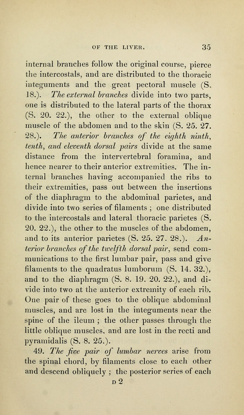 internal branches follow the original course, pierce the intercostals, and are distributed to the thoracic integuments and the great pectoral muscle (S, 18.). The external branches divide into two parts, one is distributed to the lateral parts of the thorax (S. 20. 22.), the other to the external oblique muscle of the abdomen and to the skin (S. 25. 27. 28.). The anterior branches of the eighth ninth, tenth, and eleveiith dorsal pairs divide at the same distance from the intervertebral foramina, and hence nearer to their anterior extremities. The in- ternal branches having accompanied the ribs to their extremities, pass out between the insertions of the diaphragm to the abdominal parietes, and divide into two series of filaments ; one distributed to the intercostals and lateral thoracic parietes (S. 20. 22.), the other to the muscles of the abdomen, and to its anterior parietes (S. 25. 27. 28.). An- terior branches of the twelfth dorsal pair, send com- munications to the first lumbar pair, pass and give filaments to the quadratus lumborum (S. 14. 32.), and to the diaphragm (S. 8. 19. 20. 22.), and di- vide into two at the anterior extremity of each rib. One pair of these goes to the oblique abdominal muscles, and are lost in the integuments near the spine of the ileum ; the other passes through the little oblique muscles, and are lost in the recti and pyramidalis (S. 8. 25.). 49. The five pair of lumbar nerves arise from the spinal chord, by filaments close to each other and descend obliquely ; the posterior series of each d2