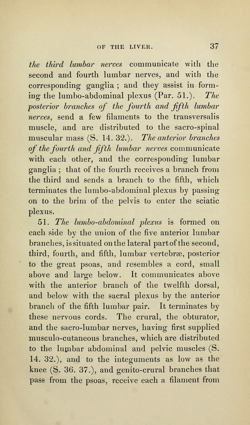 the third lumbar nerves communicate with the second and fourth lumbar nerves, and with the corresponding ganglia ; and they assist in form- ing the lumbo-abdominal plexus (Par. 51.). The posterior branches of the fourth and fifth lumbar nerves, send a few filaments to the transversalis muscle, and are distributed to the sacro-spinal muscular mass (S. 14. 32.). The anterior branches of the fourth and fifth lumbar serves communicate with each other, and the corresponding lumbar ganglia ; that of the fourth receives a branch from the third and sends a branch to the fifth, wrhich terminates the lumbo-abdominal plexus by passing on to the brim of the pelvis to enter the sciatic plexus. 51. The lumbo-abdominal plexus is formed on each side by the union of the five anterior lumbar branches, is situated on the lateral part of the second, third, fourth, and fifth, lumbar vertebrae, posterior to the great psoas, and resembles a cord, small above and large below. It communicates above with the anterior branch of the twelfth dorsal, and below with the sacral plexus by the anterior branch of the fifth lumbar pair. It terminates by these nervous cords. The crural, the obturator, and the sacro-lumbar nerves, having first supplied musculocutaneous branches, which are distributed to the lumbar abdominal and pelvic muscles (S. 14. 32.), and to the integuments as low as the knee (S. 36. 37.), and genito-crural branches that pass from the psoas, receive each a filament from