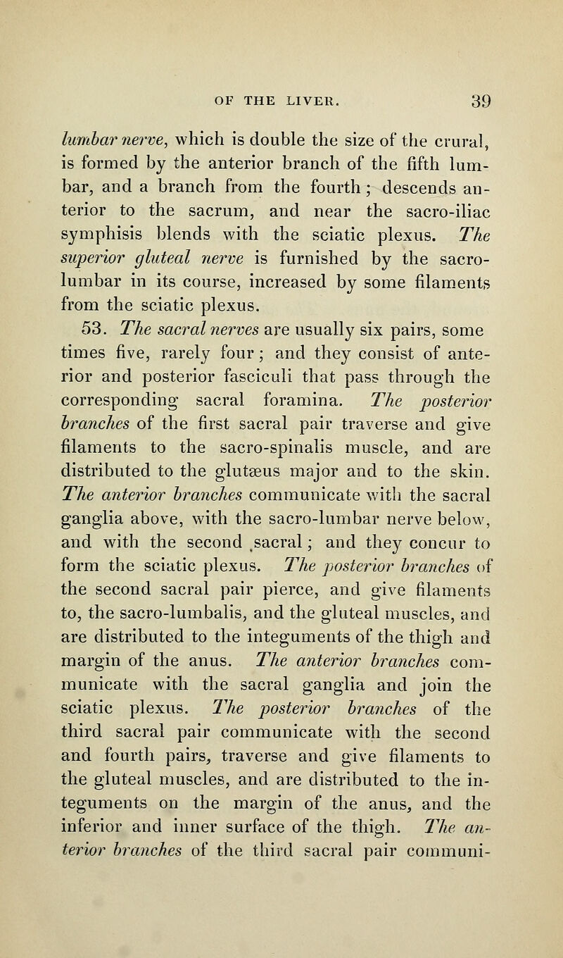 lumbar nerve, which is double the size of the crural, is formed by the anterior branch of the fifth lum- bar, and a branch from the fourth; descends an- terior to the sacrum, and near the sacro-iliac symphisis blends with the sciatic plexus. The superior gluteal nerve is furnished by the sacro- lumbar in its course, increased by some filaments from the sciatic plexus. 53. The sacral nerves are usually six pairs, some times five, rarely four; and they consist of ante- rior and posterior fasciculi that pass through the corresponding sacral foramina. The posterior branches of the first sacral pair traverse and give filaments to the sacro-spinalis muscle, and are distributed to the glutseus major and to the skin. The anterior branches communicate with the sacral ganglia above, with the sacro-lumbar nerve below, and with the second sacral; and they concur to form the sciatic plexus. The posterior branches of the second sacral pair pierce, and give filaments to, the sacro-lumbalis, and the gluteal muscles, and are distributed to the integuments of the thigh and margin of the anus. The anterior branches com- municate with the sacral ganglia and join the sciatic plexus. The posterior branches of the third sacral pair communicate with the second and fourth pairs, traverse and give filaments to the gluteal muscles, and are distributed to the in- teguments on the margin of the anus, and the inferior and inner surface of the thigh. The an- terior branches of the third sacral pair communi-
