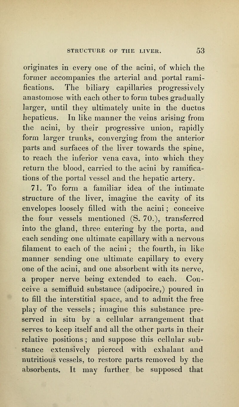 originates in every one of the acini, of which the former accompanies the arterial and portal rami- fications. The biliary capillaries progressively anastomose with each other to form tubes gradually larger, until they ultimately unite in the ductus hepaticus. In like manner the veins arising from the acini, by their progressive union, rapidly form larger trunks, converging from the anterior parts and surfaces of the liver towards the spine, to reach the inferior vena cava, into which they return the blood, carried to the acini by ramifica- tions of the portal vessel and the hepatic artery. 71. To form a familiar idea of the intimate structure of the liver, imagine the cavity of its envelopes loosely filled with the acini; conceive the four vessels mentioned (S. 70.), transferred into the gland, three entering by the porta, and each sending one ultimate capillary with a nervous filament to each of the acini ; the fourth, in like manner sending one ultimate capillary to every one of the acini, and one absorbent with its nerve, a proper nerve being extended to each. Con- ceive a semifluid substance (adipocire,) poured in to fill the interstitial space, and to admit the free play of the vessels; imagine this substance pre- served in situ by a cellular arrangement that serves to keep itself and all the other parts in their relative positions ; and suppose this cellular sub- stance extensively pierced with exhalant and nutritious vessels, to restore parts removed by the absorbents. It may further be supposed that