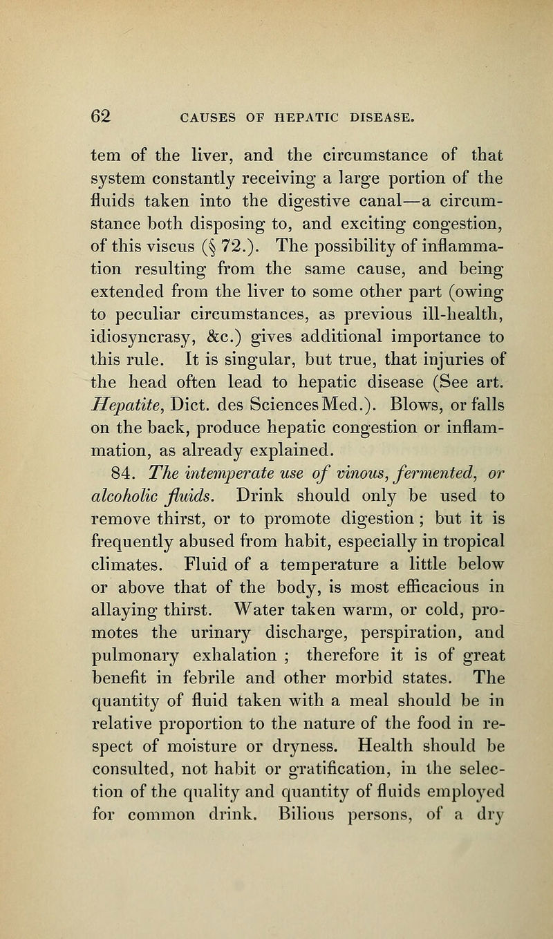 tern of the liver, and the circumstance of that system constantly receiving a large portion of the fluids taken into the digestive canal—a circum- stance both disposing to, and exciting congestion, of this viscus (§ 72.). The possibility of inflamma- tion resulting from the same cause, and being extended from the liver to some other part (owing to peculiar circumstances, as previous ill-health, idiosyncrasy, &c.) gives additional importance to this rule. It is singular, but true, that injuries of the head often lead to hepatic disease (See art. Hepatite, Diet, des Sciences Med.). Blows, or falls on the back, produce hepatic congestion or inflam- mation, as already explained. 84. The intemperate use of vinous, fermented, or alcoholic fluids. Drink should only be used to remove thirst, or to promote digestion; but it is frequently abused from habit, especially in tropical climates. Fluid of a temperature a little below or above that of the body, is most efficacious in allaying thirst. Water taken warm, or cold, pro- motes the urinary discharge, perspiration, and pulmonary exhalation ; therefore it is of great benefit in febrile and other morbid states. The quantity of fluid taken with a meal should be in relative proportion to the nature of the food in re- spect of moisture or dryness. Health should be consulted, not habit or gratification, in the selec- tion of the quality and quantity of fluids employed for common drink. Bilious persons, of a dry