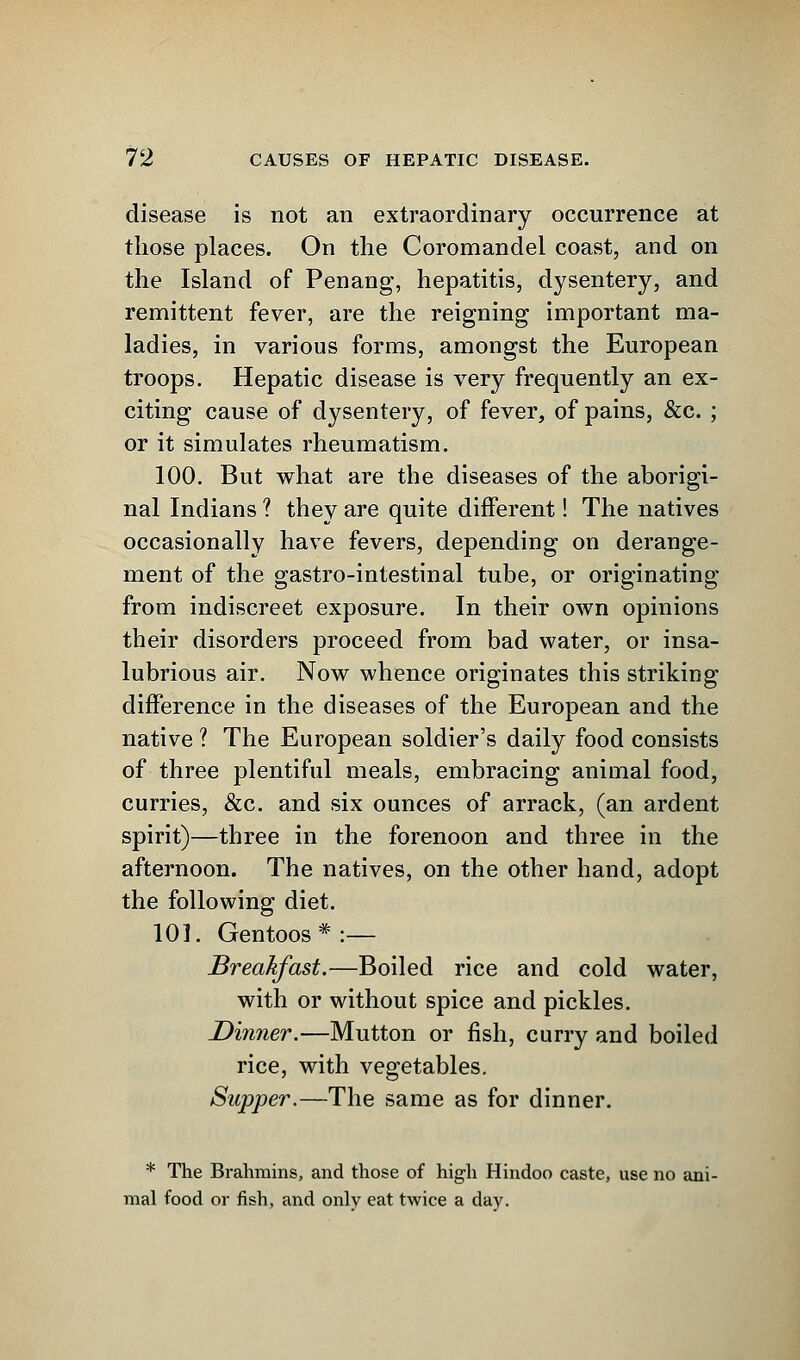 disease is not an extraordinary occurrence at those places. On the Coromandel coast, and on the Island of Penang, hepatitis, dysentery, and remittent fever, are the reigning important ma- ladies, in various forms, amongst the European troops. Hepatic disease is very frequently an ex- citing cause of dysentery, of fever, of pains, &c. ; or it simulates rheumatism. 100. But what are the diseases of the aborigi- nal Indians ? they are quite different! The natives occasionally have fevers, depending on derange- ment of the gastro-intestinal tube, or originating from indiscreet exposure. In their own opinions their disorders proceed from bad water, or insa- lubrious air. Now whence originates this striking difference in the diseases of the European and the native ? The European soldier's daily food consists of three plentiful meals, embracing animal food, curries, &c. and six ounces of arrack, (an ardent spirit)—three in the forenoon and three in the afternoon. The natives, on the other hand, adopt the following diet. 101. Gentoos * :— Breakfast.—Boiled rice and cold water, with or without spice and pickles. Dinner.—Mutton or fish, curry and boiled rice, with vegetables. Supper.—The same as for dinner. * The Brahmins, and those of high Hindoo caste, use no ani- mal food or fish, and only eat twice a day.