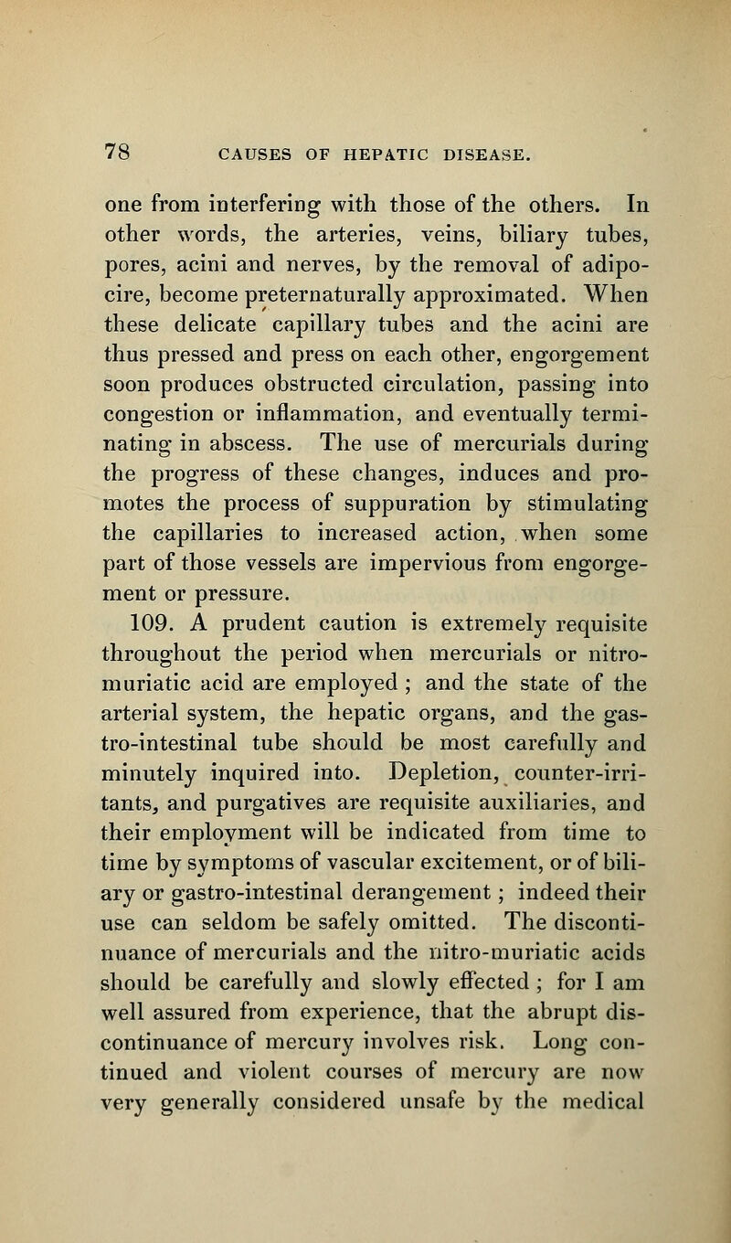 one from interfering with those of the others. In other words, the arteries, veins, biliary tubes, pores, acini and nerves, by the removal of adipo- cire, become preternaturally approximated. When these delicate capillary tubes and the acini are thus pressed and press on each other, engorgement soon produces obstructed circulation, passing into congestion or inflammation, and eventually termi- nating in abscess. The use of mercurials during the progress of these changes, induces and pro- motes the process of suppuration by stimulating the capillaries to increased action, when some part of those vessels are impervious from engorge- ment or pressure. 109. A prudent caution is extremely requisite throughout the period when mercurials or nitro- muriatic acid are employed ; and the state of the arterial system, the hepatic organs, and the gas- trointestinal tube should be most carefully and minutely inquired into. Depletion, counter-irri- tants, and purgatives are requisite auxiliaries, and their employment will be indicated from time to time by symptoms of vascular excitement, or of bili- ary or gastro-intestinal derangement; indeed their use can seldom be safely omitted. The disconti- nuance of mercurials and the nitro-muriatic acids should be carefully and slowly effected ; for I am well assured from experience, that the abrupt dis- continuance of mercury involves risk. Long con- tinued and violent courses of mercury are now very generally considered unsafe by the medical