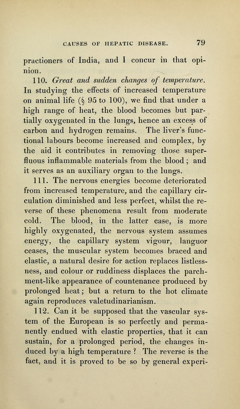 praetioners of India, and I concur in that opi- nion. 110. Great and sudden changes of temperature. In studying the effects of increased temperature on animal life (§ 95 to 100), we find that under a high range of heat, the blood becomes but par- tially oxygenated in the lungs, hence an excess of carbon and hydrogen remains. The liver's func- tional labours become increased and complex, by the aid it contributes in removing those super- fluous inflammable materials from the blood ; and it serves as an auxiliary organ to the lungs. 111. The nervous energies become deteriorated from increased temperature, and the capillary cir- culation diminished and less perfect, whilst the re- verse of these phenomena result from moderate cold. The blood, in the latter case, is more highly oxygenated, the nervous system assumes energy, the capillary system vigour, languor ceases, the muscular system becomes braced and elastic, a natural desire for action replaces listless- ness, and colour or ruddiness displaces the parch- ment-like appearance of countenance produced by prolonged heat; but a return to the hot climate again reproduces valetudinarianism. 112. Can it be supposed that the vascular sys- tem of the European is so perfectly and perma- nently endued with elastic properties, that it can sustain, for a prolonged period, the changes in- duced by a high temperature ? The reverse is the fact, and it is proved to be so by general experi-