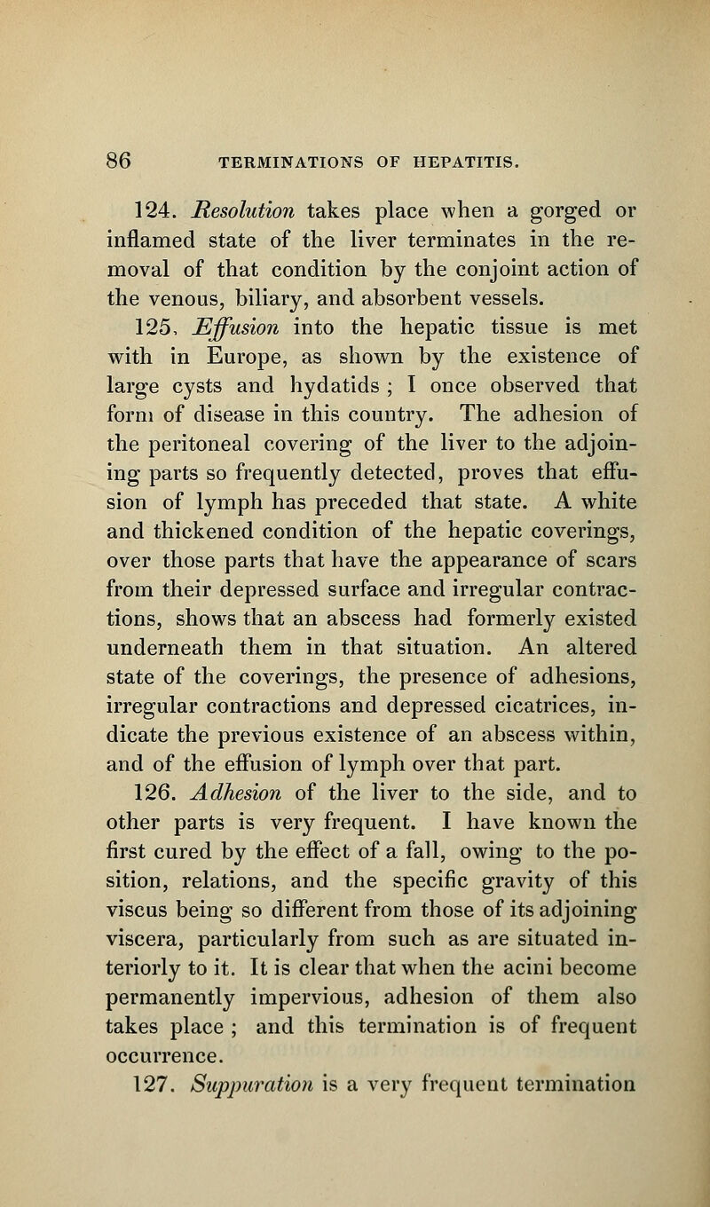 124. Resolution takes place when a gorged or inflamed state of the liver terminates in the re- moval of that condition by the conjoint action of the venous, biliary, and absorbent vessels. 125. Effusion into the hepatic tissue is met with in Europe, as shown by the existence of large cysts and hydatids ; I once observed that form of disease in this country. The adhesion of the peritoneal covering of the liver to the adjoin- ing parts so frequently detected, proves that effu- sion of lymph has preceded that state. A white and thickened condition of the hepatic coverings, over those parts that have the appearance of scars from their depressed surface and irregular contrac- tions, shows that an abscess had formerly existed underneath them in that situation. An altered state of the coverings, the presence of adhesions, irregular contractions and depressed cicatrices, in- dicate the previous existence of an abscess within, and of the effusion of lymph over that part. 126. Adhesion of the liver to the side, and to other parts is very frequent. I have known the first cured by the effect of a fall, owing to the po- sition, relations, and the specific gravity of this viscus being so different from those of its adjoining viscera, particularly from such as are situated in- teriorly to it. It is clear that when the acini become permanently impervious, adhesion of them also takes place ; and this termination is of frequent occurrence. 127. Suppuration is a very frequent termination