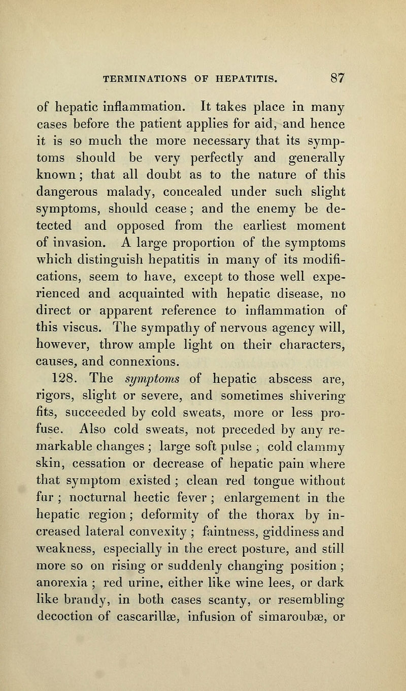 of hepatic inflammation. It takes place in many cases before the patient applies for aid, and hence it is so much the more necessary that its symp- toms should be very perfectly and generally known; that all doubt as to the nature of this dangerous malady, concealed under such slight symptoms, should cease; and the enemy be de- tected and opposed from the earliest moment of invasion. A large proportion of the symptoms which distinguish hepatitis in many of its modifi- cations, seem to have, except to those well expe- rienced and acquainted with hepatic disease, no direct or apparent reference to inflammation of this viscus. The sympathy of nervous agency will, however, throw ample light on their characters, causes, and connexions. 128. The symptoms of hepatic abscess are, rigors, slight or severe, and sometimes shivering fits, succeeded by cold sweats, more or less pro- fuse. Also cold sweats, not preceded by any re- markable changes ; large soft pulse , cold clammy skin, cessation or decrease of hepatic pain where that symptom existed ; clean red tongue without fur ; nocturnal hectic fever ; enlargement in the hepatic region; deformity of the thorax by in- creased lateral convexity ; faintness, giddiness and weakness, especially in the erect posture, and still more so on rising or suddenly changing position ; anorexia ; red urine, either like wine lees, or dark like brandy, in both cases scanty, or resembling decoction of cascarillse, infusion of simaroubse, or