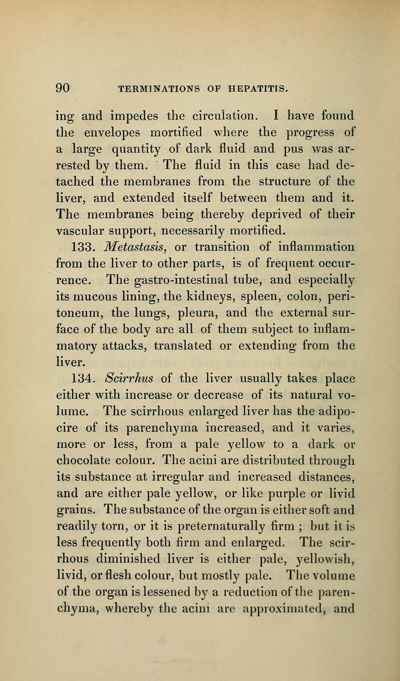 ing and impedes the circulation. I have found the envelopes mortified where the progress of a large quantity of dark fluid and pus was ar- rested by them. The fluid in this case had de- tached the membranes from the structure of the liver, and extended itself between them and it. The membranes being thereby deprived of their vascular support, necessarily mortified. 133. Metastasis, or transition of inflammation from the liver to other parts, is of frequent occur- rence. The gastro-intestinal tube, and especially its mucous lining, the kidneys, spleen, colon, peri- toneum, the lungs, pleura, and the external sur- face of the body are all of them subject to inflam- matory attacks, translated or extending from the liver. 134. Scirrhus of the liver usually takes place either with increase or decrease of its natural vo- lume. The scirrhous enlarged liver has the adipo- cire of its parenchyma increased, and it varies, more or less, from a pale yellow to a dark or chocolate colour. The acini are distributed through its substance at irregular and increased distances, and are either pale yellow, or like purple or livid grains. The substance of the organ is either soft and readily torn, or it is preternaturally firm ; but it is less frequently both firm and enlarged. The scir- rhous diminished liver is either pale, yellowish, livid, or flesh colour, but mostly pale. The volume of the organ is lessened by a reduction of the paren- chyma, whereby the acini are approximated, and