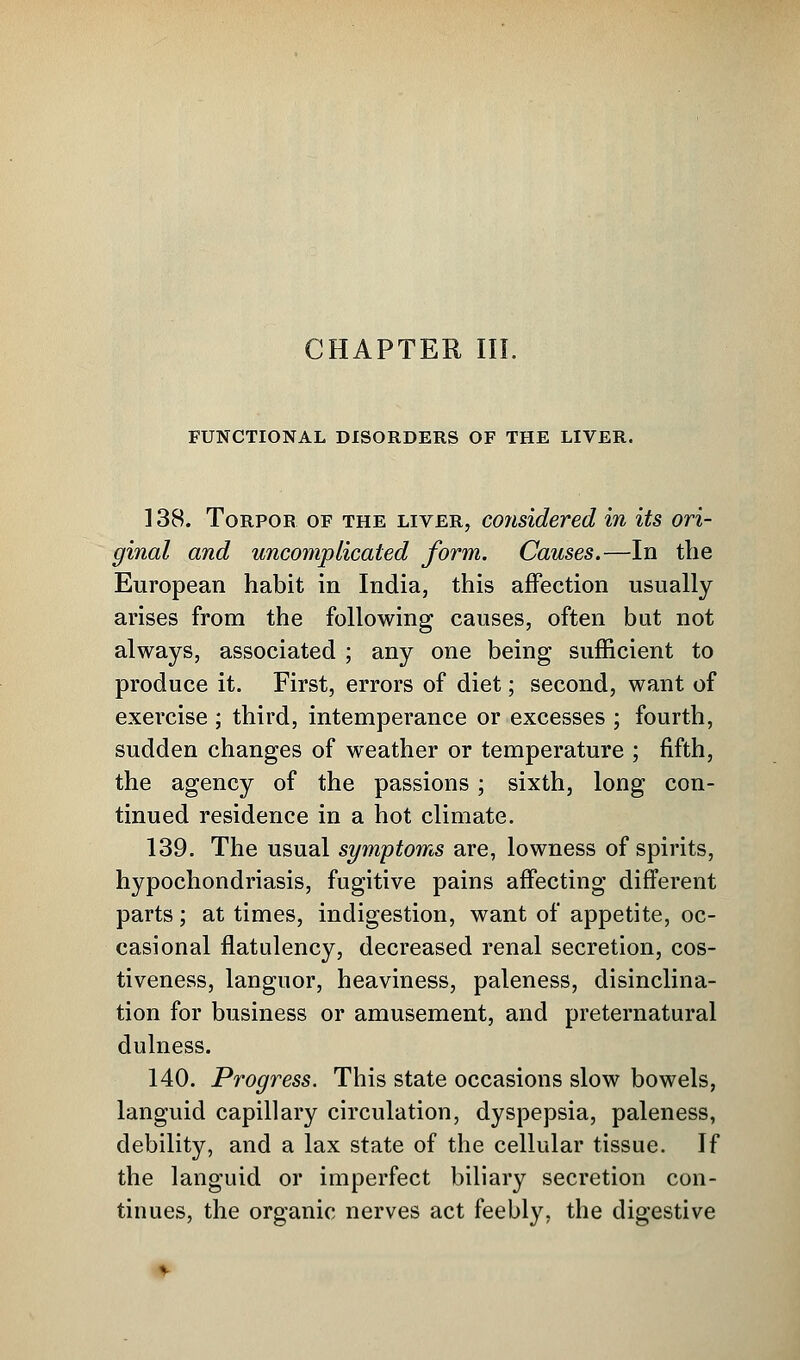 CHAPTER III. FUNCTIONAL DISORDERS OF THE LIVER. 138. Torpor of the liver, considered in its ori- ginal and uncomplicated form. Causes.—In the European habit in India, this affection usually arises from the following causes, often but not always, associated ; any one being sufficient to produce it. First, errors of diet; second, want of exercise ; third, intemperance or excesses ; fourth, sudden changes of weather or temperature ; fifth, the agency of the passions; sixth, long con- tinued residence in a hot climate. 139. The usual symptoms are, lowness of spirits, hypochondriasis, fugitive pains affecting different parts; at times, indigestion, want of appetite, oc- casional flatulency, decreased renal secretion, cos- tiveness, languor, heaviness, paleness, disinclina- tion for business or amusement, and preternatural dulness. 140. Progress. This state occasions slow bowels, languid capillary circulation, dyspepsia, paleness, debility, and a lax state of the cellular tissue. If the languid or imperfect biliary secretion con- tinues, the organic nerves act feebly, the digestive