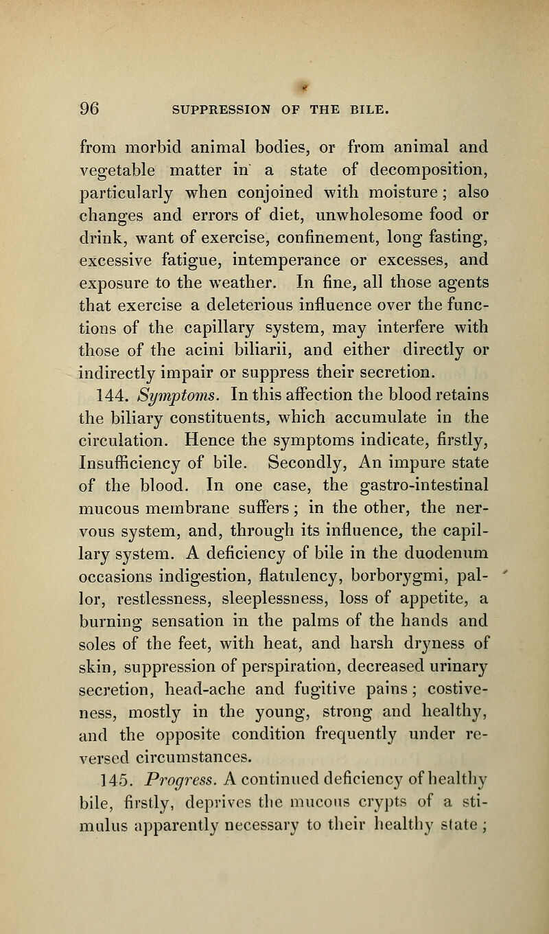 from morbid animal bodies, or from animal and vegetable matter in a state of decomposition, particularly when conjoined with moisture; also changes and errors of diet, unwholesome food or drink, want of exercise, confinement, long fasting, excessive fatigue, intemperance or excesses, and exposure to the weather. In fine, all those agents that exercise a deleterious influence over the func- tions of the capillary system, may interfere with those of the acini biliarii, and either directly or indirectly impair or suppress their secretion. 144. Symptoms. In this affection the blood retains the biliary constituents, which accumulate in the circulation. Hence the symptoms indicate, firstly, Insufficiency of bile. Secondly, An impure state of the blood. In one case, the gastro-intestinal mucous membrane suffers; in the other, the ner- vous system, and, through its influence, the capil- lary system. A deficiency of bile in the duodenum occasions indigestion, flatulency, borbo^gmi, pal- lor, restlessness, sleeplessness, loss of appetite, a burning sensation in the palms of the hands and soles of the feet, with heat, and harsh dryness of skin, suppression of perspiration, decreased urinary secretion, head-ache and fugitive pains; costive- ness, mostly in the young, strong and healthy, and the opposite condition frequently under re- versed circumstances. 145. Progress. A continued deficiency of healthy bile, firstly, deprives the mucous crypts of a sti- mulus apparently necessary to their healthy state ;