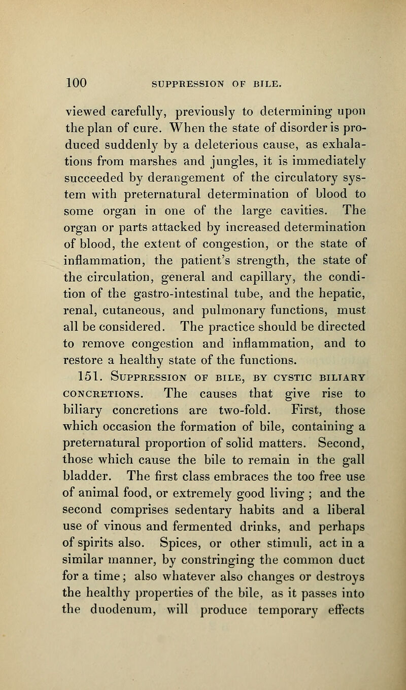 viewed carefully, previously to determining upon the plan of cure. When the state of disorder is pro- duced suddenly by a deleterious cause, as exhala- tions from marshes and jungles, it is immediately succeeded by derangement of the circulatory sys- tem with preternatural determination of blood to some organ in one of the large cavities. The organ or parts attacked by increased determination of blood, the extent of congestion, or the state of inflammation, the patient's strength, the state of the circulation, general and capillary, the condi- tion of the gastro-intestinal tube, and the hepatic, renal, cutaneous, and pulmonary functions, must all be considered. The practice should be directed to remove congestion and inflammation, and to restore a healthy state of the functions. 151. Suppression of bile, by cystic biltary concretions. The causes that give rise to biliary concretions are two-fold. First, those which occasion the formation of bile, containing a preternatural proportion of solid matters. Second, those which cause the bile to remain in the gall bladder. The first class embraces the too free use of animal food, or extremely good living ; and the second comprises sedentary habits and a liberal use of vinous and fermented drinks, and perhaps of spirits also. Spices, or other stimuli, act in a similar manner, by constringing the common duct for a time; also whatever also changes or destroys the healthy properties of the bile, as it passes into the duodenum, will produce temporary effects