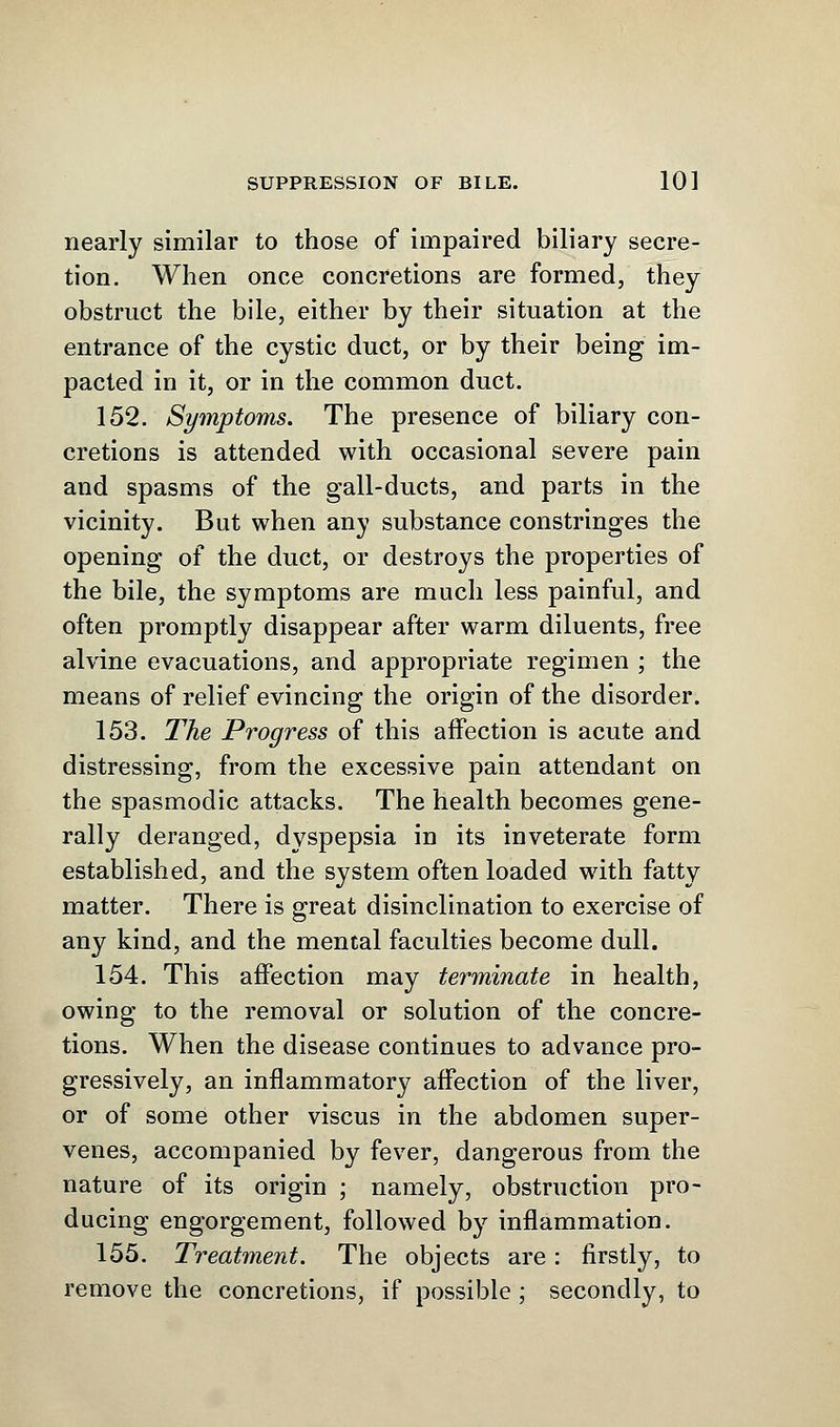 nearly similar to those of impaired biliary secre- tion. When once concretions are formed, they obstruct the bile, either by their situation at the entrance of the cystic duct, or by their being im- pacted in it, or in the common duct. 152. Symptoms. The presence of biliary con- cretions is attended with occasional severe pain and spasms of the gall-ducts, and parts in the vicinity. But when any substance constringes the opening of the duct, or destroys the properties of the bile, the symptoms are much less painful, and often promptly disappear after warm diluents, free alvine evacuations, and appropriate regimen ; the means of relief evincing the origin of the disorder. 153. The Progress of this affection is acute and distressing, from the excessive pain attendant on the spasmodic attacks. The health becomes gene- rally deranged, dyspepsia in its inveterate form established, and the system often loaded with fatty matter. There is great disinclination to exercise of any kind, and the mental faculties become dull. 154. This affection may terminate in health, owing to the removal or solution of the concre- tions. When the disease continues to advance pro- gressively, an inflammatory affection of the liver, or of some other viscus in the abdomen super- venes, accompanied by fever, dangerous from the nature of its origin ; namely, obstruction pro- ducing engorgement, followed by inflammation. 155. Treatment. The objects are: firstly, to remove the concretions, if possible; secondly, to