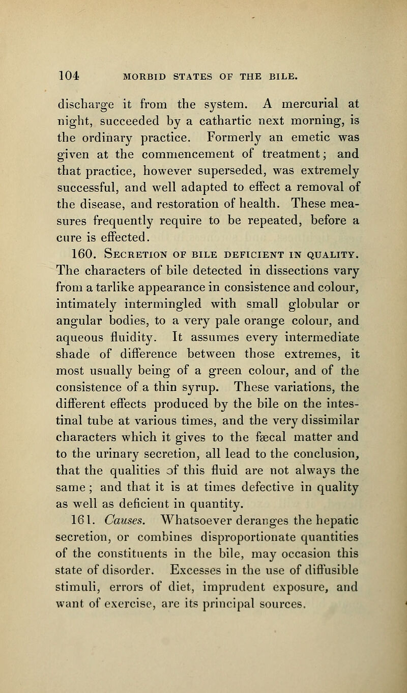 discharge it from the system. A mercurial at night, succeeded by a cathartic next morning, is the ordinary practice. Formerly an emetic was given at the commencement of treatment; and that practice, however superseded, was extremely successful, and well adapted to effect a removal of the disease, and restoration of health. These mea- sures frequently require to be repeated, before a cure is effected. 160. Secretion of bile deficient in quality. The characters of bile detected in dissections vary from a tarlike appearance in consistence and colour, intimately intermingled with small globular or angular bodies, to a very pale orange colour, and aqueous fluidity. It assumes every intermediate shade of difference between those extremes, it most usually being of a green colour, and of the consistence of a thin syrup. These variations, the different effects produced by the bile on the intes- tinal tube at various times, and the very dissimilar characters which it gives to the faecal matter and to the urinary secretion, all lead to the conclusion, that the qualities of this fluid are not always the same ; and that it is at times defective in quality as well as deficient in quantity. 161. Causes. Whatsoever deranges the hepatic secretion, or combines disproportionate quantities of the constituents in the bile, may occasion this state of disorder. Excesses in the use of diffusible stimuli, errors of diet, imprudent exposure, and want of exercise, are its principal sources.