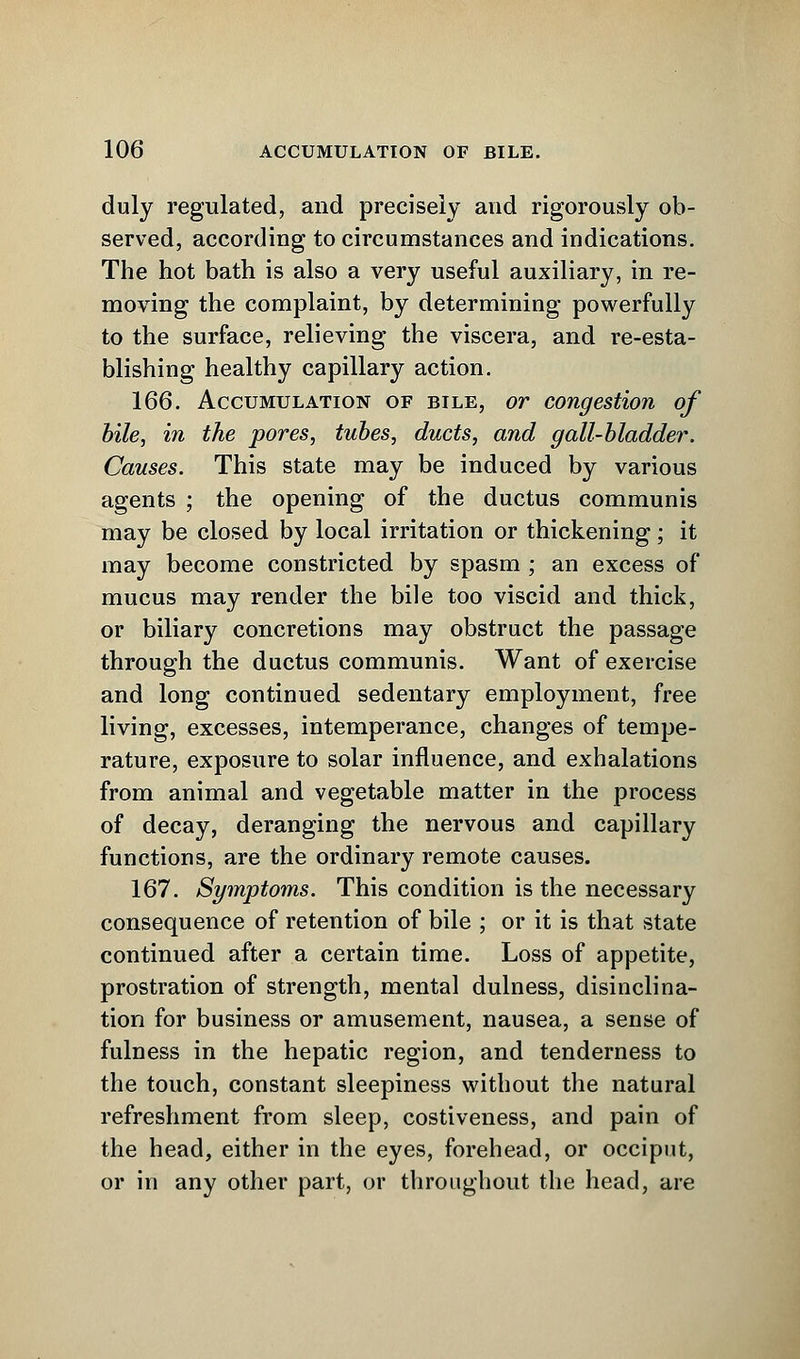 duly regulated, and precisely and rigorously ob- served, according to circumstances and indications. The hot bath is also a very useful auxiliary, in re- moving the complaint, by determining powerfully to the surface, relieving the viscera, and re-esta- blishing healthy capillary action. 166. Accumulation of bile, or congestion of bile, in the pores, tubes, ducts, and gall-bladder. Causes. This state may be induced by various agents ; the opening of the ductus communis may be closed by local irritation or thickening; it may become constricted by spasm ; an excess of mucus may render the bile too viscid and thick, or biliary concretions may obstruct the passage through the ductus communis. Want of exercise and long continued sedentary employment, free living, excesses, intemperance, changes of tempe- rature, exposure to solar influence, and exhalations from animal and vegetable matter in the process of decay, deranging the nervous and capillary functions, are the ordinary remote causes. 167. Symptoms. This condition is the necessary consequence of retention of bile ; or it is that state continued after a certain time. Loss of appetite, prostration of strength, mental dulness, disinclina- tion for business or amusement, nausea, a sense of fulness in the hepatic region, and tenderness to the touch, constant sleepiness without the natural refreshment from sleep, costiveness, and pain of the head, either in the eyes, forehead, or occiput, or in any other part, or throughout the head, are