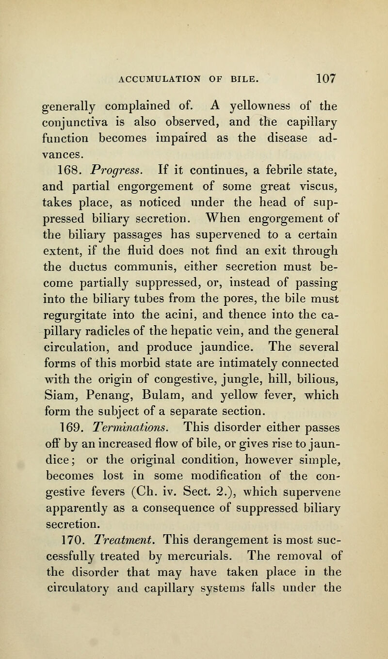 generally complained of. A yellowness of the conjunctiva is also observed, and the capillary function becomes impaired as the disease ad- vances. 168. Progress. If it continues, a febrile state, and partial engorgement of some great viscus, takes place, as noticed under the head of sup- pressed biliary secretion. When engorgement of the biliary passages has supervened to a certain extent, if the fluid does not find an exit through the ductus communis, either secretion must be- come partially suppressed, or, instead of passing into the biliary tubes from the pores, the bile must regurgitate into the acini, and thence into the ca- pillary radicles of the hepatic vein, and the general circulation, and produce jaundice. The several forms of this morbid state are intimately connected with the origin of congestive, jungle, hill, bilious, Siam, Penang, Bulam, and yellow fever, which form the subject of a separate section. 169. Terminations. This disorder either passes off by an increased flow of bile, or gives rise to jaun- dice; or the original condition, however simple, becomes lost in some modification of the con- gestive fevers (Ch. iv. Sect. 2.), which supervene apparently as a consequence of suppressed biliary secretion. 170. Treatment. This derangement is most suc- cessfully treated by mercurials. The removal of the disorder that may have taken place in the circulatory and capillary systems falls under the