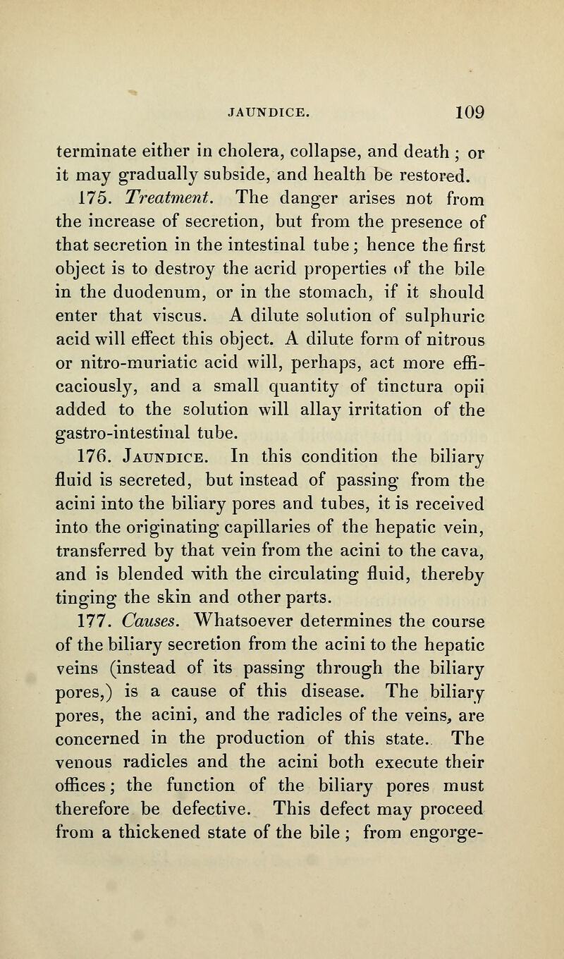 terminate either in cholera, collapse, and death ; or it may gradually subside, and health be restored. 175. Treatment. The danger arises not from the increase of secretion, but from the presence of that secretion in the intestinal tube; hence the first object is to destroy the acrid properties of the bile in the duodenum, or in the stomach, if it should enter that viscus. A dilute solution of sulphuric acid will effect this object. A dilute form of nitrous or nitro-muriatic acid will, perhaps, act more effi- caciously, and a small quantity of tinctura opii added to the solution will allay irritation of the gastro-intestinal tube. 176. Jaundice. In this condition the biliary fluid is secreted, but instead of passing from the acini into the biliary pores and tubes, it is received into the originating capillaries of the hepatic vein, transferred by that vein from the acini to the cava, and is blended with the circulating fluid, thereby tinging the skin and other parts. 177. Causes. Whatsoever determines the course of the biliary secretion from the acini to the hepatic veins (instead of its passing through the biliary pores,) is a cause of this disease. The biliary pores, the acini, and the radicles of the veins, are concerned in the production of this state. The venous radicles and the acini both execute their offices; the function of the biliary pores must therefore be defective. This defect may proceed from a thickened state of the bile ; from engorge-