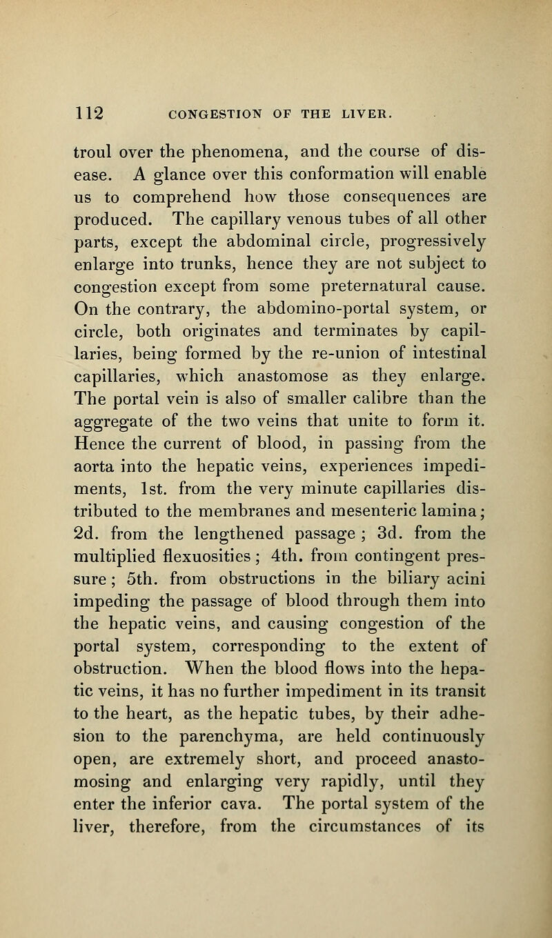 troul over the phenomena, and the course of dis- ease. A glance over this conformation will enable us to comprehend how those consequences are produced. The capillary venous tubes of all other parts, except the abdominal circle, progressively enlarge into trunks, hence they are not subject to congestion except from some preternatural cause. On the contrary, the abdomino-portal system, or circle, both originates and terminates by capil- laries, being formed by the re-union of intestinal capillaries, which anastomose as they enlarge. The portal vein is also of smaller calibre than the aggregate of the two veins that unite to form it. Hence the current of blood, in passing from the aorta into the hepatic veins, experiences impedi- ments, 1st. from the very minute capillaries dis- tributed to the membranes and mesenteric lamina; 2d. from the lengthened passage ; 3d. from the multiplied flexuosities ; 4th. from contingent pres- sure ; 5th. from obstructions in the biliary acini impeding the passage of blood through them into the hepatic veins, and causing congestion of the portal system, corresponding to the extent of obstruction. When the blood flows into the hepa- tic veins, it has no further impediment in its transit to the heart, as the hepatic tubes, by their adhe- sion to the parenchyma, are held continuously open, are extremely short, and proceed anasto- mosing and enlarging very rapidly, until they enter the inferior cava. The portal system of the liver, therefore, from the circumstances of its