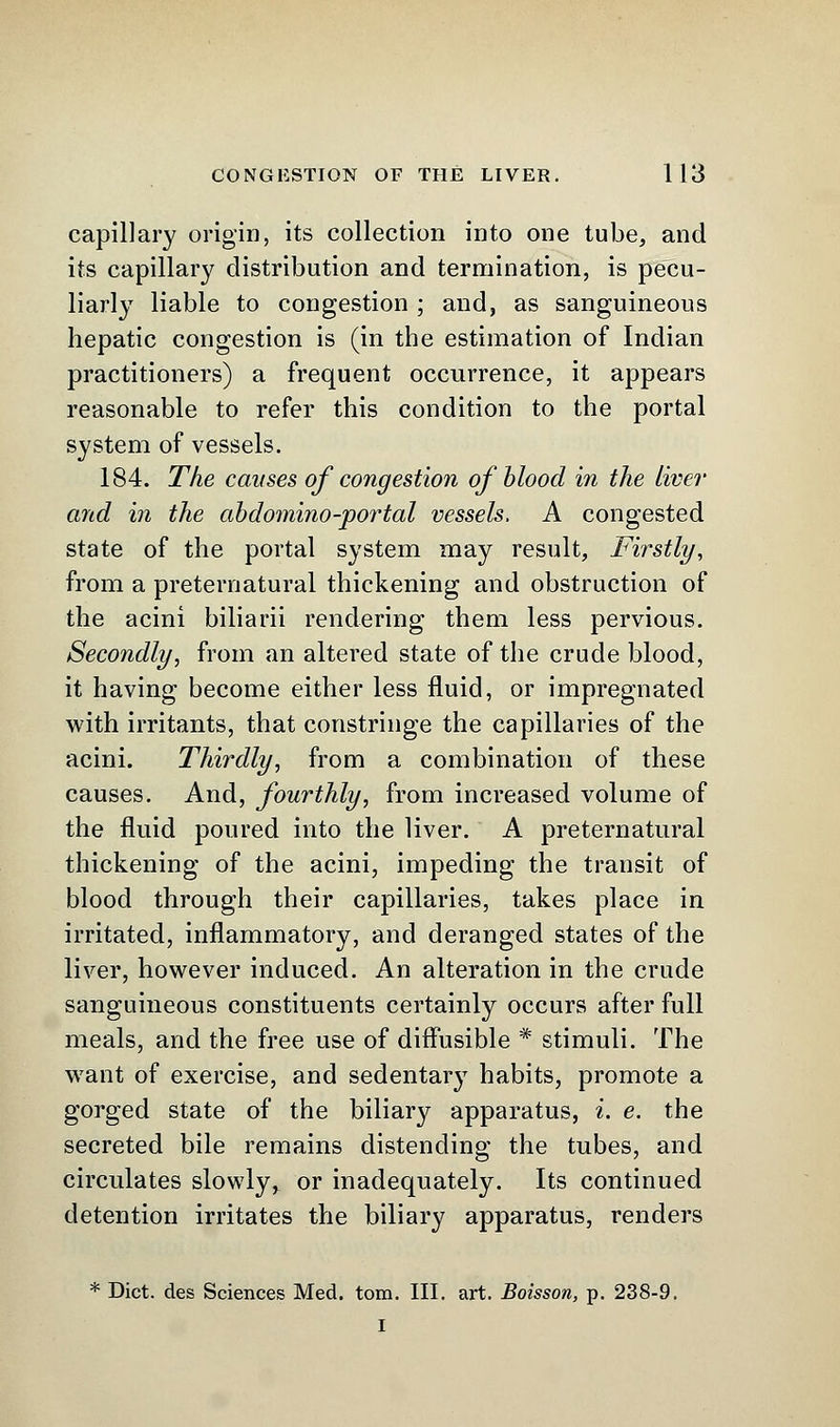 capillary origin, its collection into one tube, and its capillary distribution and termination, is pecu- liarly liable to congestion ; and, as sanguineous hepatic congestion is (in the estimation of Indian practitioners) a frequent occurrence, it appears reasonable to refer this condition to the portal system of vessels. 184. The causes of congestion of blood in the live?' and in the abdomino-portal vessels, A congested state of the portal system may result, Firstly, from a preternatural thickening and obstruction of the acini biliarii rendering them less pervious. Secondly, from an altered state of the crude blood, it having become either less fluid, or impregnated with irritants, that constringe the capillaries of the acini. Thirdly, from a combination of these causes. And, fourthly, from increased volume of the fluid poured into the liver. A preternatural thickening of the acini, impeding the transit of blood through their capillaries, takes place in irritated, inflammatory, and deranged states of the liver, however induced. An alteration in the crude sanguineous constituents certainly occurs after full meals, and the free use of diffusible * stimuli. The want of exercise, and sedentary habits, promote a gorged state of the biliary apparatus, i. e. the secreted bile remains distending the tubes, and circulates slowly, or inadequately. Its continued detention irritates the biliary apparatus, renders * Diet, des Sciences Med. torn. III. art. Boisson, p. 238-9. I