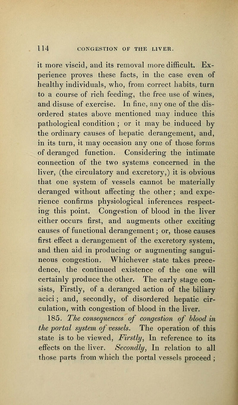 it more viscid, and its removal more difficult. Ex- perience proves these facts, in the case even of healthy individuals, who, from correct habits, turn to a course of rich feeding, the free use of wines, and disuse of exercise. In fine, any one of the dis- ordered states above mentioned may induce this pathological condition ; or it may be induced by the ordinary causes of hepatic derangement, and, in its turn, it may occasion any one of those forms of deranged function. Considering the intimate connection of the two systems concerned in the liver, (the circulatory and excretory,) it is obvious that one system of vessels cannot be materially deranged without affecting the other; and expe- rience confirms physiological inferences respect- ing this point. Congestion of blood in the liver either occurs first, and augments other exciting causes of functional derangement; or, those causes first effect a derangement of the excretory system, and then aid in producing or augmenting sangui- neous congestion. Whichever state takes prece- dence, the continued existence of the one will certainly produce the other. The early stage con- sists, Firstly, of a deranged action of the biliary acici; and, secondly, of disordered hepatic cir- culation, with congestion of blood in the liver. 185. The consequences of congestion of blood in the portal system of vessels. The operation of this state is to be viewed, Firstly, In reference to its effects on the liver. Secondly, In relation to all those parts from which the portal vessels proceed ;