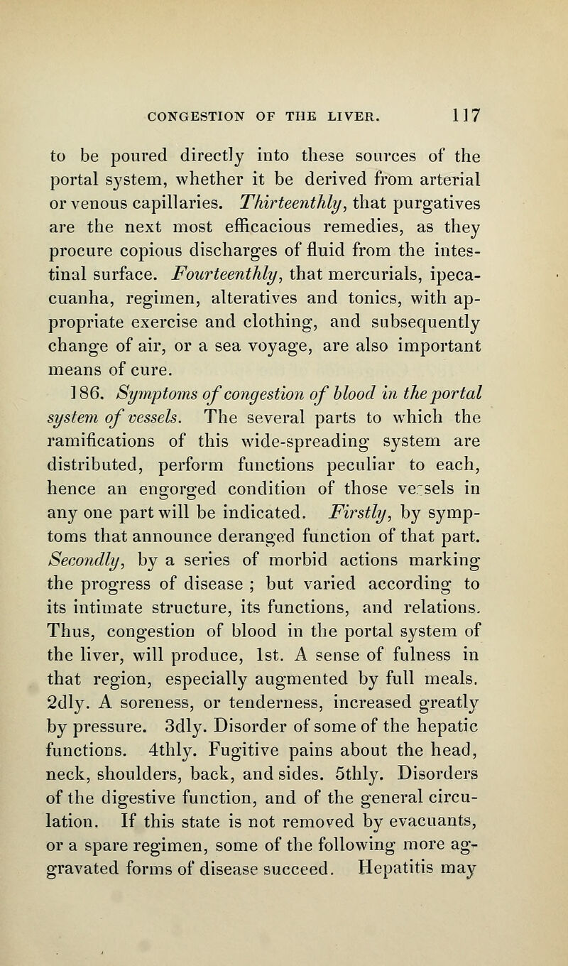 to be poured directly into these sources of the portal system, whether it be derived from arterial or venous capillaries. Thirteenthly, that purgatives are the next most efficacious remedies, as they procure copious discharges of fluid from the intes- tinal surface. Fourteenthly, that mercurials, ipeca- cuanha, regimen, alteratives and tonics, with ap- propriate exercise and clothing, and subsequently change of air, or a sea voyage, are also important means of cure. 186. Symptoms of congestion of blood in the portal system of vessels. The several parts to which the ramifications of this wide-spreading system are distributed, perform functions peculiar to each, hence an engorged condition of those versels in any one part will be indicated. Firstly, by symp- toms that announce deranged function of that part. Secondly, by a series of morbid actions marking the progress of disease ; but varied according to its intimate structure, its functions, and relations. Thus, congestion of blood in the portal system of the liver, will produce, 1st. A sense of fulness in that region, especially augmented by full meals. 2dly. A soreness, or tenderness, increased greatly by pressure. 3dly. Disorder of some of the hepatic functions. 4thly. Fugitive pains about the head, neck, shoulders, back, and sides. 5thly. Disorders of the digestive function, and of the general circu- lation. If this state is not removed by evacuants, or a spare regimen, some of the following more ag- gravated forms of disease succeed. Hepatitis may