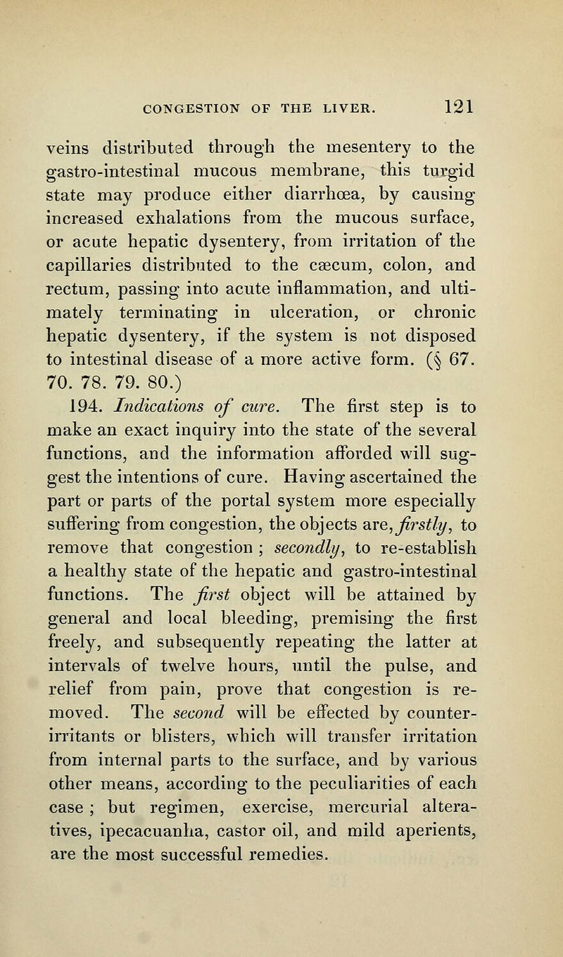 veins distributed through the mesentery to the gastro-intestinal mucous membrane, this turgid state may produce either diarrhoea, by causing increased exhalations from the mucous surface, or acute hepatic dysentery, from irritation of the capillaries distributed to the caecum, colon, and rectum, passing into acute inflammation, and ulti- mately terminating in ulceration, or chronic hepatic dysentery, if the system is not disposed to intestinal disease of a more active form. (§ 67. 70.78.79.80.) 194. Indications of cure. The first step is to make an exact inquiry into the state of the several functions, and the information afforded will sug- gest the intentions of cure. Having ascertained the part or parts of the portal system more especially suffering from congestion, the objects wee, firstly, to remove that congestion ; secondly, to re-establish a healthy state of the hepatic and gastro-intestinal functions. The first object will be attained by general and local bleeding, premising the first freely, and subsequently repeating the latter at intervals of twelve hours, until the pulse, and relief from pain, prove that congestion is re- moved. The second will be effected by counter- irritants or blisters, which will transfer irritation from internal parts to the surface, and by various other means, according to the peculiarities of each case ; but regimen, exercise, mercurial altera- tives, ipecacuanha, castor oil, and mild aperients, are the most successful remedies.