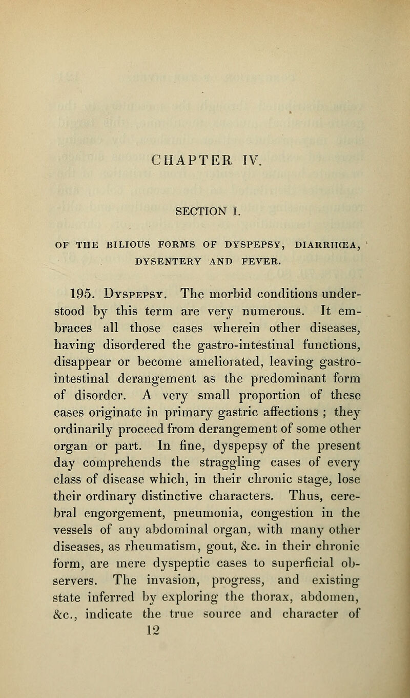 CHAPTER IV. SECTION I. OF THE BILIOUS FORMS OF DYSPEPSY, DIARRIKEA, DYSENTERY AND FEVER. 195. Dyspepsy. The morbid conditions under- stood by this term are very numerous. It em- braces all those cases wherein other diseases, having disordered the gastro-intestinal functions, disappear or become ameliorated, leaving gastro- intestinal derangement as the predominant form of disorder. A very small proportion of these cases originate in primary gastric affections ; they ordinarily proceed from derangement of some other organ or part. In fine, dyspepsy of the present day comprehends the straggling cases of every class of disease which, in their chronic stage, lose their ordinary distinctive characters. Thus, cere- bral engorgement, pneumonia, congestion in the vessels of any abdominal organ, with many other diseases, as rheumatism, gout, &c. in their chronic form, are mere dyspeptic cases to superficial ob- servers. The invasion, progress, and existing state inferred by exploring the thorax, abdomen, &c, indicate the true source and character of 12