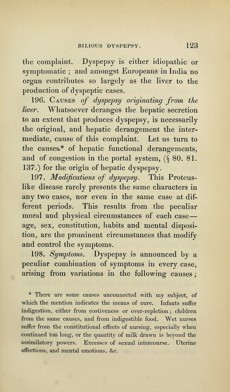 the complaint. Dyspepsy is either idiopathic or symptomatic ; and amongst Europeans in India no organ contributes so largely as the liver to the production of dyspeptic cases. 196. Causes of dyspepsy originating from the liver. Whatsoever deranges the hepatic secretion to an extent that produces dyspepsy, is necessarily the original, and hepatic derangement the inter- mediate, cause of this complaint. Let us turn to the causes?* of hepatic functional derangements, and of congestion in the portal system, (§ 80. 81. 137.) for the origin of hepatic dyspepsy. 197. Modifications of dyspepsy. This Proteus- like disease rarely presents the same characters in any two cases, nor even in the same case at dif- ferent periods. This results from the peculiar moral and physical circumstances of each case— age, sex, constitution, habits and mental disposi- tion, are the prominent circumstances that modify and control the symptoms. 198. Symptoms. Dyspepsy is announced by a peculiar combination of symptoms in every case, arising from variations in the following causes ; * There are some causes unconnected with my subject, of which the mention indicates the means of cure. Infants suffer indigestion, either from costiveness or over-repletion; children from the same causes, and from indigestible food. Wet nurses suffer from the constitutional effects of nursing, especially when continued too long, or the quantity of milk drawn is beyond the assimilatory powers. Excesses of sexual intercourse. Uterine affections, and mental emotions, &c.