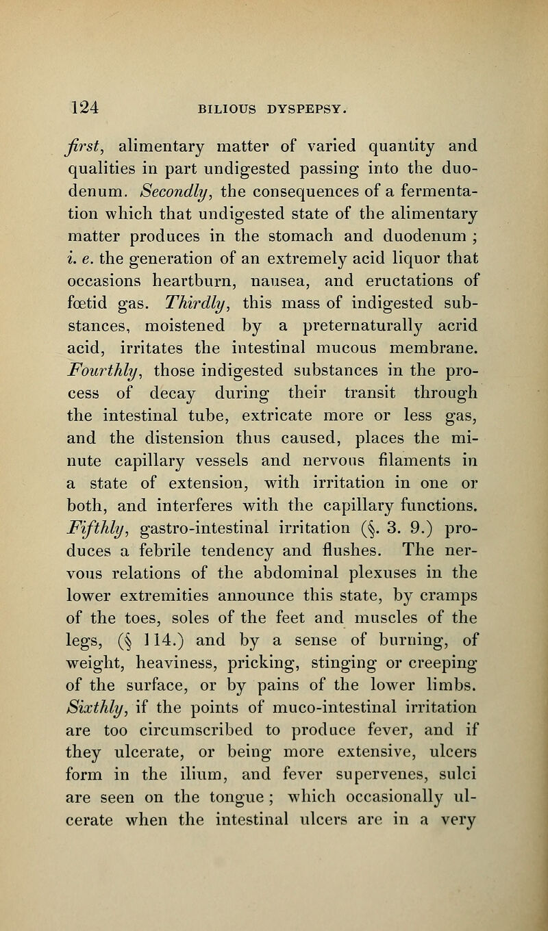 first, alimentary matter of varied quantity and qualities in part undigested passing into the duo- denum. Secondly, the consequences of a fermenta- tion which that undigested state of the alimentary matter produces in the stomach and duodenum ; i. e. the generation of an extremely acid liquor that occasions heartburn, nausea, and eructations of foetid gas. Thirdly, this mass of indigested sub- stances, moistened by a preternaturally acrid acid, irritates the intestinal mucous membrane. Fourthly, those indigested substances in the pro- cess of decay during their transit through the intestinal tube, extricate more or less gas, and the distension thus caused, places the mi- nute capillary vessels and nervous filaments in a state of extension, with irritation in one or both, and interferes with the capillary functions. Fifthly, gastro-intestinal irritation (§. 3. 9.) pro- duces a febrile tendency and flushes. The ner- vous relations of the abdominal plexuses in the lower extremities announce this state, by cramps of the toes, soles of the feet and muscles of the legs, (§ 114.) and by a sense of burning, of weight, heaviness, pricking, stinging or creeping of the surface, or by pains of the lower limbs. Sixthly, if the points of muco-intestinal irritation are too circumscribed to produce fever, and if they ulcerate, or being more extensive, ulcers form in the ilium, and fever supervenes, sulci are seen on the tongue ; which occasionally ul- cerate when the intestinal ulcers are in a very