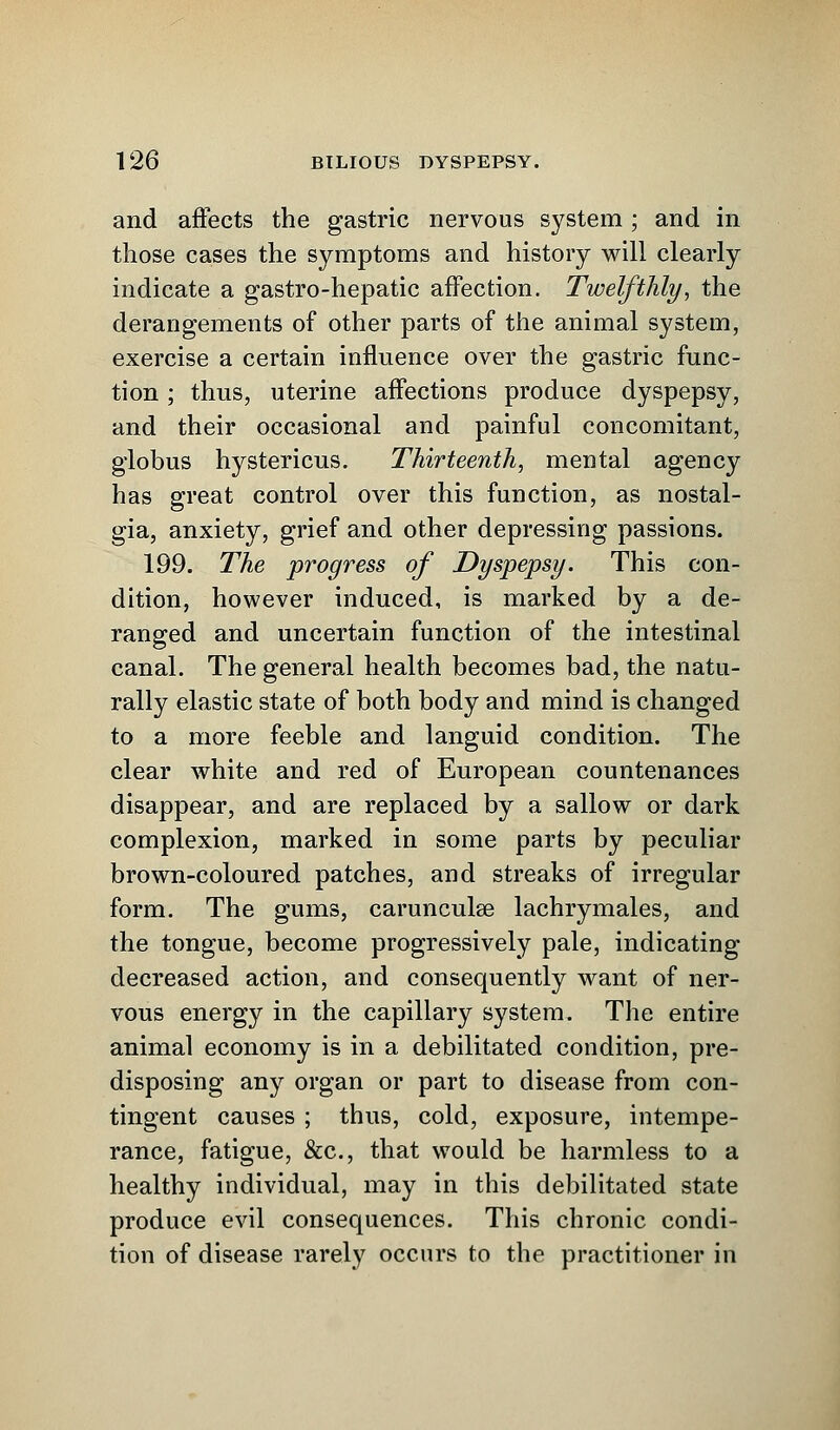 and affects the gastric nervous system; and in those cases the symptoms and history will clearly indicate a gastro-hepatic affection. Twelfthly, the derangements of other parts of the animal system, exercise a certain influence over the gastric func- tion ; thus, uterine affections produce dyspepsy, and their occasional and painful concomitant, globus hystericus. Thirteenth, mental agency has great control over this function, as nostal- gia, anxiety, grief and other depressing passions. 199. The progress of Dyspepsy. This con- dition, however induced, is marked by a de- ranged and uncertain function of the intestinal canal. The general health becomes bad, the natu- rally elastic state of both body and mind is changed to a more feeble and languid condition. The clear white and red of European countenances disappear, and are replaced by a sallow or dark complexion, marked in some parts by peculiar brown-coloured patches, and streaks of irregular form. The gums, carunculse lachrymales, and the tongue, become progressively pale, indicating decreased action, and consequently want of ner- vous energy in the capillary system. The entire animal economy is in a debilitated condition, pre- disposing any organ or part to disease from con- tingent causes ; thus, cold, exposure, intempe- rance, fatigue, &c, that would be harmless to a healthy individual, may in this debilitated state produce evil consequences. This chronic condi- tion of disease rarely occurs to the practitioner in