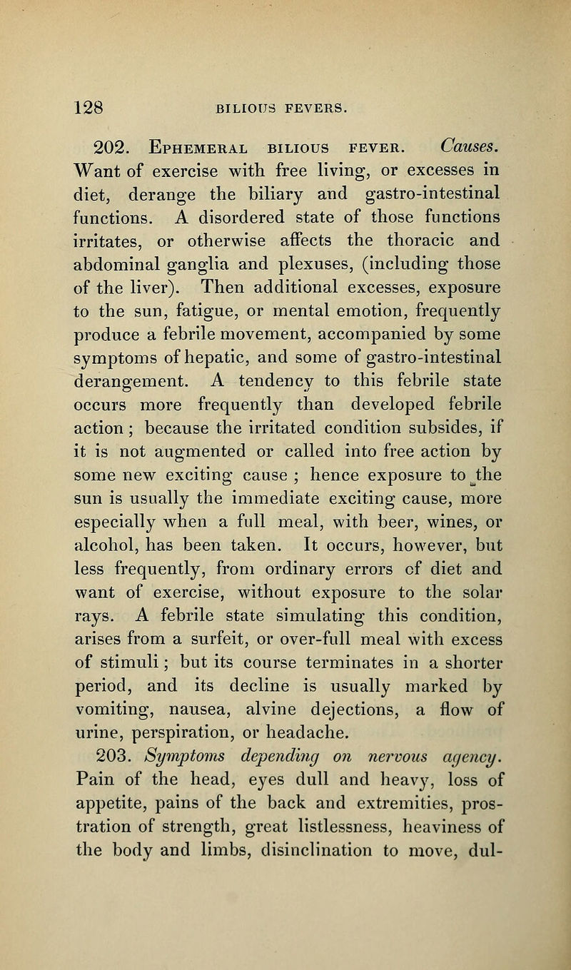 202. Ephemeral bilious fever. Causes. Want of exercise with free living, or excesses in diet, derange the biliary and gastro-intestinal functions. A disordered state of those functions irritates, or otherwise affects the thoracic and abdominal ganglia and plexuses, (including those of the liver). Then additional excesses, exposure to the sun, fatigue, or mental emotion, frequently produce a febrile movement, accompanied by some symptoms of hepatic, and some of gastro-intestinal derangement. A tendency to this febrile state occurs more frequently than developed febrile action; because the irritated condition subsides, if it is not augmented or called into free action by some new exciting cause ; hence exposure to Jhe sun is usually the immediate exciting cause, more especially when a full meal, with beer, wines, or alcohol, has been taken. It occurs, however, but less frequently, from ordinary errors of diet and want of exercise, without exposure to the solar rays. A febrile state simulating this condition, arises from a surfeit, or over-full meal with excess of stimuli; but its course terminates in a shorter period, and its decline is usually marked by vomiting, nausea, alvine dejections, a flow of urine, perspiration, or headache. 203. Symptoms depending on nervous agency. Pain of the head, eyes dull and heavy, loss of appetite, pains of the back and extremities, pros- tration of strength, great listlessness, heaviness of the body and limbs, disinclination to move, dul-