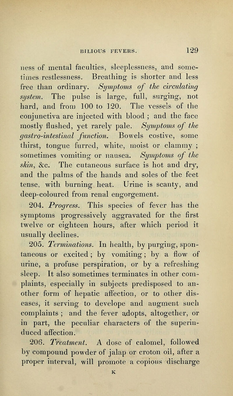 ness of mental faculties, sleeplessness, and some- times restlessness. Breathing is shorter and less free than ordinary. Symptoms of the circulating system. The pulse is large, full, surging, not hard, and from 100 to 120. The vessels of the conjunctiva are injected with blood ; and the face mostly flushed, yet rarely pale. Symptoms of the gastro-intestinal function. Bowels costive, some thirst, tongue furred, white, moist or clammy ; sometimes vomiting or nausea. Symptoms of the skin, &c. The cutaneous surface is hot and dry, and the palms of the hands and soles of the feet tense, with burning heat. Urine is scanty, and deep-coloured from renal engorgement. 204. Progress. This species of fever has the symptoms progressively aggravated for the first twelve or eighteen hours, after which period it usually declines. 205. Terminations. In health, by purging, spon- taneous or excited; by vomiting; by a flow of urine, a profuse perspiration, or by a refreshing sleep. It also sometimes terminates in other com- plaints, especially in subjects predisposed to an- other form of hepatic affection, or to other dis- eases, it serving to develope and augment such complaints ; and the fever adopts, altogether, or in part, the peculiar characters of the superin- duced affection. 206. Treatment. A dose of calomel, followed by compound powder of jalap or croton oil, after a proper interval, will promote a copious discharge K