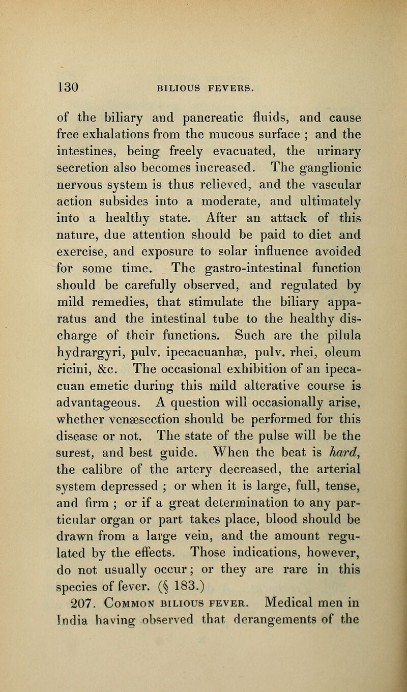 of the biliary and pancreatic fluids, and cause free exhalations from the mucous surface ; and the intestines, being freely evacuated, the urinary secretion also becomes increased. The ganglionic nervous system is thus relieved, and the vascular action subsides into a moderate, and ultimately into a healthy state. After an attack of this nature, due attention should be paid to diet and exercise, and exposure to solar influence avoided for some time. The gastro-intestinal function should be carefully observed, and regulated by mild remedies, that stimulate the biliary appa- ratus and the intestinal tube to the healthy dis- charge of their functions. Such are the pilula hydrargyri, pulv. ipecacuanha?, pulv. rhei, oleum ricini, &c. The occasional exhibition of an ipeca- cuan emetic during this mild alterative course is advantageous. A question will occasionally arise, whether venisection should be performed for this disease or not. The state of the pulse will be the surest, and best guide. When the beat is hard, the calibre of the artery decreased, the arterial system depressed ; or when it is large, full, tense, and firm ; or if a great determination to any par- ticular organ or part takes place, blood should be drawn from a large vein, and the amount regu- lated by the effects. Those indications, however, do not usually occur; or they are rare in this species of fever. (§ 183.) 207. Common bilious fever. Medical men in India having observed that derangements of the