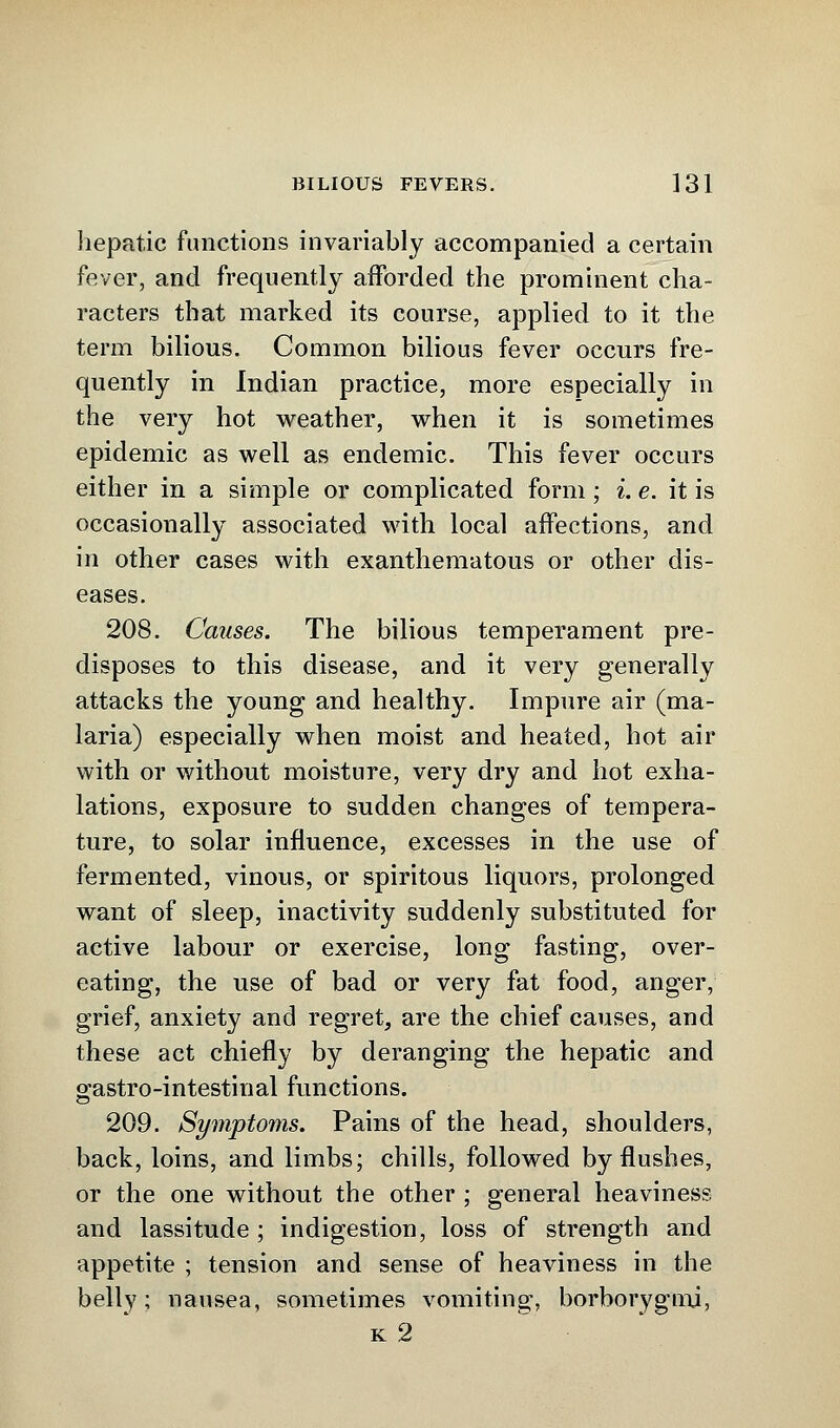 hepatic functions invariably accompanied a certain fever, and frequently afforded the prominent cha- racters that marked its course, applied to it the term bilious. Common bilious fever occurs fre- quently in Indian practice, more especially in the very hot weather, when it is sometimes epidemic as well as endemic. This fever occurs either in a simple or complicated form; i. e. it is occasionally associated with local affections, and in other cases with exanthematous or other dis- eases. 208. Causes. The bilious temperament pre- disposes to this disease, and it very generally attacks the young and healthy. Impure air (ma- laria) especially when moist and heated, hot air with or without moisture, very dry and hot exha- lations, exposure to sudden changes of tempera- ture, to solar influence, excesses in the use of fermented, vinous, or spiritous liquors, prolonged want of sleep, inactivity suddenly substituted for active labour or exercise, long fasting, over- eating, the use of bad or very fat food, anger, grief, anxiety and regret, are the chief causes, and these act chiefly by deranging the hepatic and gastro-intestinal functions. 209. Symptoms. Pains of the head, shoulders, back, loins, and limbs; chills, followed by flushes, or the one without the other ; general heaviness and lassitude ; indigestion, loss of strength and appetite ; tension and sense of heaviness in the belly; nausea, sometimes vomiting, borborygmj, k 2