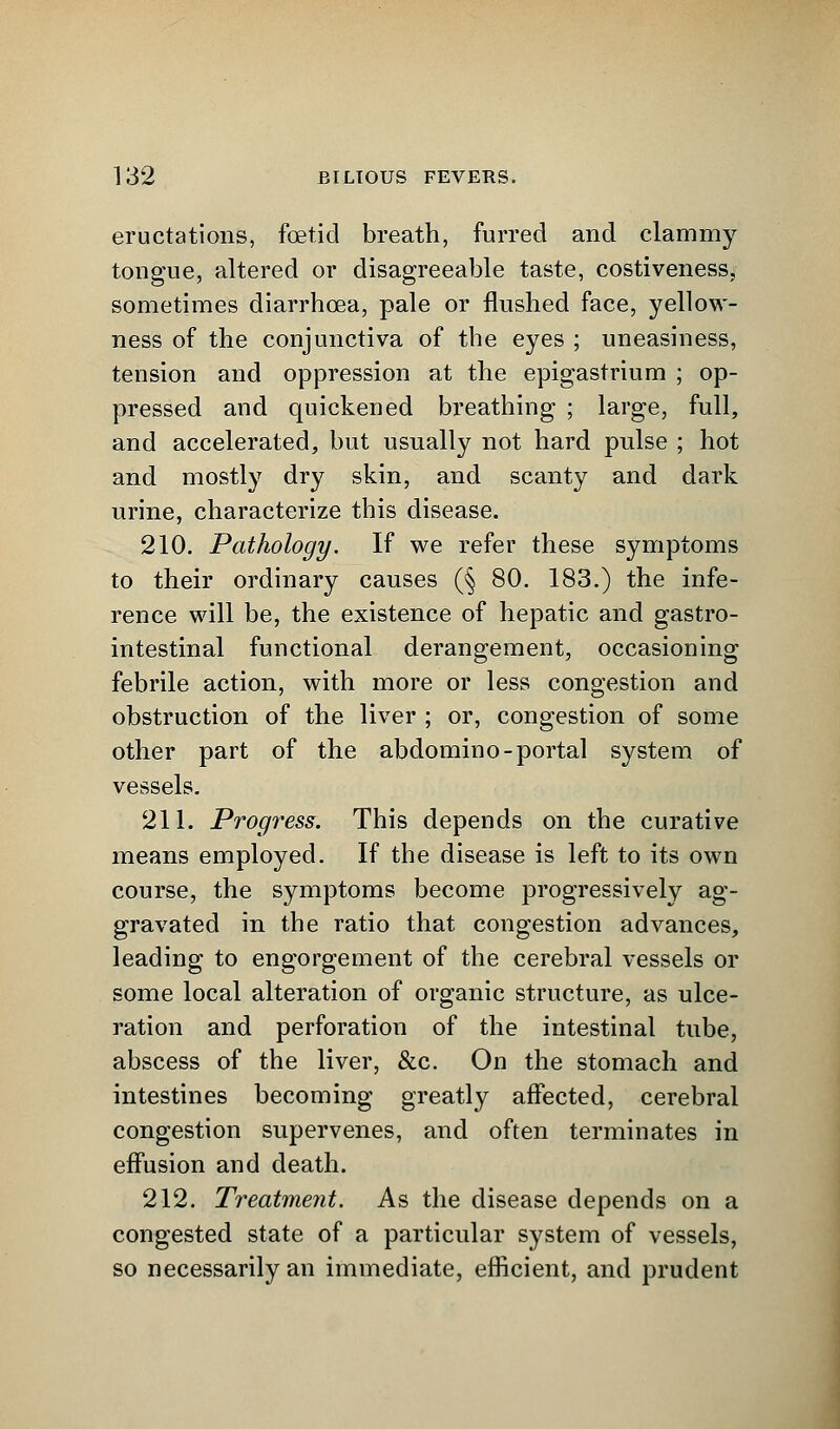 eructations, foetid breath, furred and clammy tongue, altered or disagreeable taste, costiveness, sometimes diarrhoea, pale or flushed face, yellow- ness of the conjunctiva of the eyes ; uneasiness, tension and oppression at the epigastrium ; op- pressed and quickened breathing ; large, full, and accelerated, but usually not hard pulse ; hot and mostly dry skin, and scanty and dark urine, characterize this disease. 210. Pathology. If we refer these symptoms to their ordinary causes (§ 80. 183.) the infe- rence will be, the existence of hepatic and gastro- intestinal functional derangement, occasioning febrile action, with more or less congestion and obstruction of the liver ; or, congestion of some other part of the abdomino-portal system of vessels. 211. Progress. This depends on the curative means employed. If the disease is left to its own course, the symptoms become progressively ag- gravated in the ratio that congestion advances, leading to engorgement of the cerebral vessels or some local alteration of organic structure, as ulce- ration and perforation of the intestinal tube, abscess of the liver, &c. On the stomach and intestines becoming greatly affected, cerebral congestion supervenes, and often terminates in effusion and death. 212. Treatment. As the disease depends on a congested state of a particular system of vessels, so necessarily an immediate, efficient, and prudent