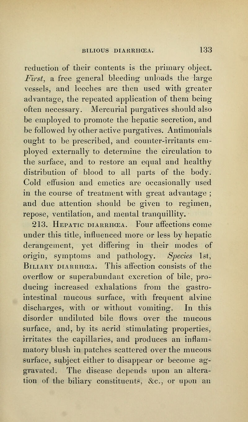 reduction of their contents is the primary object. First, a free general bleeding unloads the large vessels, and leeches are then used with greater advantage, the repeated application of them being often necessary. Mercurial purgatives should also be employed to promote the hepatic secretion, and be followed by other active purgatives. Antimonials ought to be prescribed, and counter-irritants em- ployed externally to determine the circulation to the surface, and to restore an equal and healthy distribution of blood to all parts of the body. Cold effusion and emetics are occasionally used in the course of treatment with great advantage ; and due attention should be given to regimen, repose, ventilation, and mental tranquillity. 213. Hepatic diarrhcea. Four affections come under this title, influenced more or less by hepatic derangement, yet differing in their modes of origin, symptoms and pathology. Species 1st, Biliary diarrhcea. This affection consists of the overflow or superabundant excretion of bile, pro- ducing increased exhalations from the gastro- intestinal mucous surface, with frequent alvine discharges, with or without vomiting. In this disorder undiluted bile flows over the mucous surface, and, by its acrid stimulating properties, irritates the capillaries, and produces an inflam- matory blush in patches scattered over the mucous surface, subject either to disappear or become ag- gravated. The disease depends upon an altera- tion of the biliary constituents, &c, or upon an