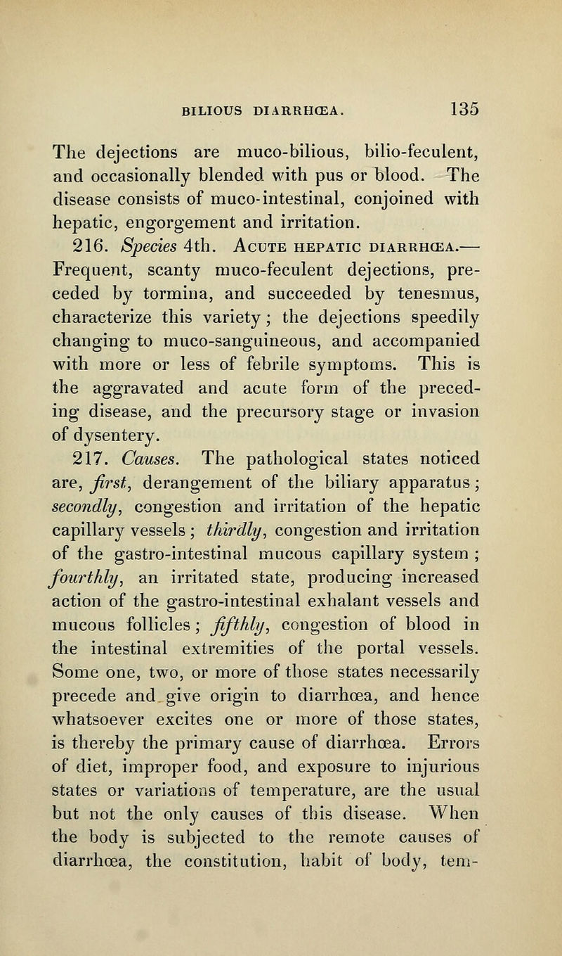 The dejections are muco-bilious, bilio-feculent, and occasionally blended with pus or blood. The disease consists of muco-intestinal, conjoined with hepatic, engorgement and irritation. 216. Species 4th. Acute hepatic diarrhoea.— Frequent, scanty muco-feculent dejections, pre- ceded by tormina, and succeeded by tenesmus, characterize this variety; the dejections speedily changing to muco-sanguineous, and accompanied with more or less of febrile symptoms. This is the aggravated and acute form of the preced- ing disease, and the precursory stage or invasion of dysentery. 217. Causes. The pathological states noticed are, first, derangement of the biliary apparatus; secondly, congestion and irritation of the hepatic capillary vessels ; thirdly, congestion and irritation of the gastro-intestinal mucous capillary system ; fourthly, an irritated state, producing increased action of the gastro-intestinal exhalant vessels and mucous follicles ; fifthly, congestion of blood in the intestinal extremities of the portal vessels. Some one, two, or more of those states necessarily precede and give origin to diarrhoea, and hence whatsoever excites one or more of those states, is thereby the primary cause of diarrhoea. Errors of diet, improper food, and exposure to injurious states or variations of temperature, are the usual but not the only causes of this disease. When the body is subjected to the remote causes of diarrhoea, the constitution, habit of body, tem-