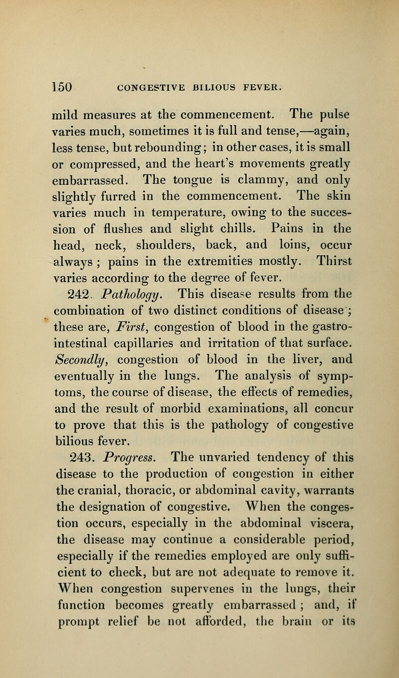 mild measures at the commencement. The pulse varies much, sometimes it is full and tense,—again, less tense, but rebounding; in other cases, it is small or compressed, and the heart's movements greatly embarrassed. The tongue is clammy, and only slightly furred in the commencement. The skin varies much in temperature, owing to the succes- sion of flushes and slight chills. Pains in the head, neck, shoulders, back, and loins, occur always ; pains in the extremities mostly. Thirst varies according to the degree of fever. 242, Pathology. This disease results from the combination of two distinct conditions of disease ; these are, First, congestion of blood in the gastro- intestinal capillaries and irritation of that surface. Secondly, congestion of blood in the liver, and eventually in the lungs. The analysis of symp- toms, the course of disease, the effects of remedies, and the result of morbid examinations, all concur to prove that this is the pathology of congestive bilious fever. 243. Progress. The unvaried tendency of this disease to the production of congestion in either the cranial, thoracic, or abdominal cavity, warrants the designation of congestive. When the conges- tion occurs, especially in the abdominal viscera, the disease may continue a considerable period, especially if the remedies employed are only suffi- cient to check, but are not adequate to remove it. When congestion supervenes in the lungs, their function becomes greatly embarrassed ; and, if prompt relief be not afforded, the brain or its