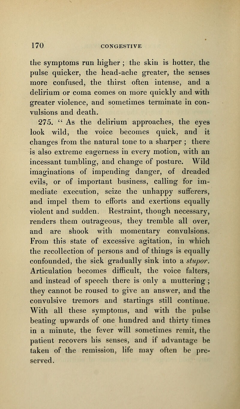 the symptoms run higher ; the skin is hotter, the pulse quicker, the head-ache greater, the senses more confused, the thirst often intense, and a delirium or coma comes on more quickly and with greater violence, and sometimes terminate in con- vulsions and death. 275.  As the delirium approaches, the eyes look wild, the voice becomes quick, and it changes from the natural tone to a sharper ; there is also extreme eagerness in every motion, with an incessant tumbling, and change of posture. Wild imaginations of impending danger, of dreaded evils, or of important business, calling for im- mediate execution, seize the unhappy sufferers, and impel them to efforts and exertions equally violent and sudden. Restraint, though necessary, renders them outrageous, they tremble all over, and are shook with momentary convulsions. From this state of excessive agitation, in which the recollection of persons and of things is equally confounded, the sick gradually sink into a stupor. Articulation becomes difficult, the voice falters, and instead of speech there is only a muttering ; they cannot be roused to give an answer, and the convulsive tremors and startings still continue. With all these symptoms, and with the pulse beating upwards of one hundred and thirty times in a minute, the fever will sometimes remit, the patient recovers his senses, and if advantage be taken of the remission, life may often be pre- served.