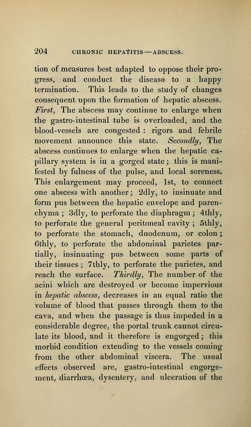 tion of measures best adapted to oppose their pro- gress, and conduct the disease to a happy termination. This leads to the study of changes consequent upon the formation of hepatic abscess. First, The abscess may continue to enlarge when the gastro-intestinal tube is overloaded, and the blood-vessels are congested : rigors and febrile movement announce this state. Secondly, The abscess continues to enlarge when the hepatic ca- pillary system is in a gorged state; this is mani- fested by fulness of the pulse, and local soreness. This enlargement may proceed, 1st, to connect one abscess with another; 2dly, to insinuate and form pus between the hepatic envelope and paren- chyma ; 3dly, to perforate the diaphragm ; 4thly, to perforate the general peritoneal cavity ; 5thly, to perforate the stomach, duodenum, or colon ; 6thly, to perforate the abdominal parietes par- tially, insinuating pus between some parts of their tissues ; 7thly, to perforate the parietes, and reach the surface. Thirdly, The number of the acini which are destroyed or become impervious in hepatic abscess, decreases in an equal ratio the volume of blood that passes through them to the cava, and when the passage is thus impeded in a considerable degree, the portal trunk cannot circu- late its blood, and it therefore is engorged; this morbid condition extending to the vessels coming from the other abdominal viscera. The usual effects observed are, gastro-intestinal engorge- ment, diarrhoea, dysentery, and ulceration of the