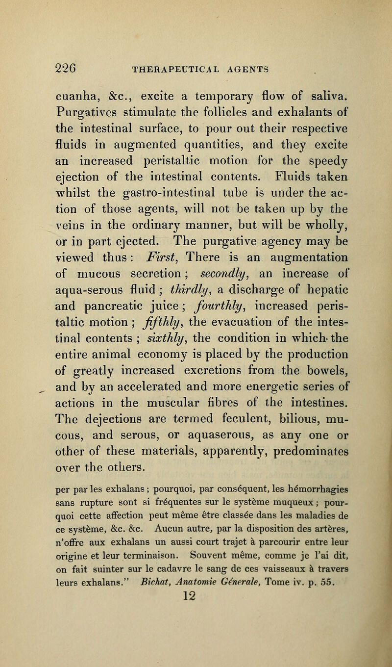 cuanha, &c, excite a temporary flow of saliva. Purgatives stimulate the follicles and exhalants of the intestinal surface, to pour out their respective fluids in augmented quantities, and they excite an increased peristaltic motion for the speedy ejection of the intestinal contents. Fluids taken whilst the gastro-intestinal tube is under the ac- tion of those agents, will not be taken up by the veins in the ordinary manner, but will be wholly, or in part ejected. The purgative agency may be viewed thus: First, There is an augmentation of mucous secretion; secondly, an increase of aqua-serous fluid; thirdly, a discharge of hepatic and pancreatic juice; fourthly, increased peris- taltic motion; fifthly, the evacuation of the intes- tinal contents ; sixthly, the condition in which- the entire animal economy is placed by the production of greatly increased excretions from the bowels, and by an accelerated and more energetic series of actions in the muscular fibres of the intestines. The dejections are termed feculent, bilious, mu- cous, and serous, or aquaserous, as any one or other of these materials, apparently, predominates over the others. per par les exhalans ; pourquoi, par consequent, les h^morrhagies sans rupture sont si frequentes sur le systeme muqueux; pour- quoi cette affection peut merae etre classee dans les maladies de ce systeme, &c. &c. Aucun autre, par la disposition des arteres, n'offre aux exhalans un aussi court trajet a parcourir entre leur origine et leur terminaison. Souvent me'me, comme je l'ai dit, on fait suinter sur le cadavre le sang de ces vaisseaux a travers leurs exhalans. Bichat, Anatomie Generate, Tome iv. p. 55. 12